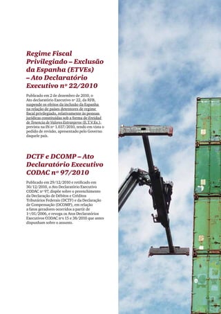 Clipping Legis nº 147




Regime Fiscal
Privilegiado – Exclusão
da Espanha (ETVEs)
– Ato Declaratório
Executivo nº 22/2010
Publicado em 2 de dezembro de 2010, o
Ato declaratório Executivo nº 22, da RFB,
suspende os efeitos da inclusão da Espanha
na relação de países detentores de regime
fiscal privilegiado, relativamente às pessoas
jurídicas constituídas sob a forma de Entidad
de Tenencia de Valores Extranjeros (E.T.V.Es.),
prevista na IN nº 1.037/2010, tendo em vista o
pedido de revisão, apresentado pelo Governo
daquele país.




DCTF e DCOMP – Ato
Declaratório Executivo
CODAC nº 97/2010
Publicado em 29/12/2010 e retificado em
30/12/2010, o Ato Declaratório Executivo
CODAC nº 97, dispõe sobre o preenchimento
da Declaração de Débitos e Créditos
Tributários Federais (DCTF) e da Declaração
de Compensação (DCOMP), em relação
a fatos geradores ocorridos a partir de
1º/01/2006, e revoga os Atos Declaratórios
Executivos CODAC nºs 15 e 38/2010 que antes
dispunham sobre o assunto.




                                                                    37
 