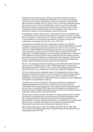 PwC




      Também não seria razoável, para a relatora, interpretar a referência às bases
      econômicas como meras sugestões de tributação, por não caber à Constituição
      sugerir, mas sim outorgar competências e traçar os seus limites. De igual modo,
      não seria correto entender que o art. 149, § 2º, III, a, da CF teria sobrevindo apenas
      para autorizar o bis in idem ou a bitributação, sendo certo que esse dispositivo
      efetivamente afastaria a possível argumentação de que as bases a que se refere,
      quando já gravadas anteriormente por outra contribuição ou por imposto, não
      poderiam ser objeto de nova contribuição social ou interventiva.
      Prosseguindo, a relatora destacou que o constituinte derivado, ao estabelecer que
      as contribuições sociais e interventivas poderão ter alíquotas ad valorem, tendo por
      base o faturamento, a receita bruta ou o valor da operação e, no caso de importação,
      o valor aduaneiro, teria inovado por circunscrever a tais bases a respectiva
      competência, sem prejuízo do já previsto no art. 195 da CF.
      Assentou que as contribuições sobre a importação, portanto, não poderiam
      extrapolar a base do valor aduaneiro, sob pena de inconstitucionalidade por violação
      à norma de competência no ponto constante do art. 149, § 2º, III, a, da CF. Ao
      salientar a desnecessidade de aprofundamento da análise do alcance da expressão
      “valor aduaneiro”, asseverou que a Lei 10.865/2004, ao instituir o PIS/Pasep-
      Importação e a COFINS-Importação, não teria alargado propriamente o conceito de
      valor aduaneiro de modo a abarcar outras grandezas nele não contidas, para fins
      de apuração de tais contribuições, mas desconsiderado a imposição constitucional
      de que as contribuições sociais sobre a importação, quando tivessem alíquota ad
      valorem, fossem calculadas com base apenas no valor aduaneiro.
      Ou seja, a lei impugnada teria determinado que as contribuições fossem calculadas
      sobre esse valor e também sobre o valor do ICMS-Importação e o das próprias
      contribuições instituídas. Haveria, assim, expressa extrapolação da base permitida
      pela Constituição e que condicionava o exercício da competência legislativa.
      Por fim, a relatora rejeitou a alegação de que a lei impugnada teria como escopo
      atender ao princípio da isonomia, ao conferir tratamento tributário igual aos bens
      produzidos e serviços prestados no país, e que sofrem a incidência do PIS e da
      COFINS para o financiamento da seguridade social, e aos bens e serviços importados
      de residentes ou domiciliados no exterior.
      Considerou que, no caso em questão, não haveria parâmetro de comparação
      adequado que permitisse conclusão no sentido de que a circunscrição das
      contribuições sobre a importação à base valor aduaneiro violasse a isonomia e que,
      de outro lado, a inserção do ICMS-Importação e das próprias contribuições PIS/
      Pasep-Importação e COFINS-Importação na base de cálculo destas últimas fosse um
      imperativo constitucional de isonomia tributária.
      Ressaltou que a ofensa à isonomia identificar-se-ia apenas quando fossem tratados
      diversamente contribuintes que se encontrassem em situação equivalente e sem
      que o tratamento diferenciado estivesse alicerçado em critério justificável de
      discriminação ou sem que a diferenciação levasse ao resultado que a fundamentasse.
      Observou que, na espécie, não haveria como equiparar de modo absoluto a
      tributação da importação com a tributação das operações internas.
      Após, pediu vista dos autos o Min. Dias Toffoli. RE 559937/RS, rel. Min. Ellen
      Gracie, 20/10/2010. Repercussão Geral. Tribunal Plenário do STF. Informativo de
      Jurisprudência do STF nº 605.




42
 