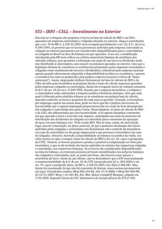 Clipping Legis nº 147




STJ – IRPJ – CSLL – Investimento no Exterior
Discutiu-se o cômputo dos prejuízos e lucros na base de cálculo do IRPJ e da CSLL
apurados em empresas controladas e coligadas situadas no exterior. Alega o contribuinte
que o art. 74 da MP n. 2.158-35/2001 teria revogado parcialmente o art. 25, § 5º, da Lei n.
9.249/1995, ao permitir que os lucros porventura auferidos pela empresa controlada ou
coligada no exterior passassem a ser considerados disponibilizados para a controladora
ou coligada no Brasil na data do balanço em que apurados. A seu ver, a modificação
introduzida pela MP teria reflexo no critério material da hipótese de incidência dos
referidos tributos, pois permitira a tributação em razão de um lucro ou dividendo ainda
não distribuído à controladora, sem exaurir os prejuízos apurados no exterior, visto que a
legislação deixara de considerar os rendimentos produzidos pelas empresas controladas e
coligadas como rendimento de terceiros (dividendos), tributáveis pela empresa nacional
apenas quando efetivamente adquirida a disponibilidade jurídica ou econômica, e passou
a considerá-los como se produzidos pela própria empresa nacional (critério de “bases
universais”). Assim, alega poder deduzir diretamente da base de cálculo do IRPJ e da
CSLL devidos pela investidora os prejuízos fiscais e bases de cálculo negativas apurados
pelas empresas coligadas ou controladas, diante da revogação tácita da vedação constante
do § 5º do art. 25 da Lei n. 9.249/1995. Sucede que a empresa investidora, a coligada e
a controladora estão submetidas a relações jurídico-tributárias distintas, visto que cada
qual é tributada pelos aludidos tributos ao se considerar sua própria base de cálculo,
apurada conforme os lucros e prejuízos de cada uma no período. Contudo, a investidora,
por empregar capital nas outras duas, pode ter lucro que lhe é próprio decorrente da
lucratividade que o capital empregado proporcionou-lhe em razão do bom desempenho
das coligadas e controladas das quais é sócia. Nessa hipótese, as bases de cálculo de IRPJ
e da CSLL são influenciadas por essa lucratividade. A lei apenas disciplina o momento
em que apurado o lucro e ocorrido esse impacto, antecipada essa data do momento da
distribuição dos dividendos da coligada ou controlada para o momento da apuração
do lucro em seus balanços (art. 74 da citada MP). Não se trata, assim, de mera ficção
legal, mas de constatação, no plano material, de que a posterior destinação dos lucros
auferidos pelas coligadas e controladas está diretamente sob o controle da investidora
(no caso de controlada) ou do grupo empresarial a que pertence a investidora (no caso
de coligada). Dessarte, havendo a disponibilidade econômica ou jurídica da renda, seu
valor mostra-se apto a compor a base de cálculo do IRPJ (vide art. 43, caput e parágrafos,
do CTN). Todavia, se houver prejuízos e perdas, é possível a compensação ser feita pela
investidora, o que se dá no limite dos lucros auferidos no exterior das respectivas coligadas
e controladas, nos respectivos balanços. Se os lucros são considerados disponibilizados
na data do balanço, os eventuais prejuízos já foram contabilizados nos próprios balanços
das coligadas e controladas; pois, se assim não fosse, não haveria como apurar a
ocorrência de lucro. Anote-se, por último, não se desconhecer que o STF está analisando
a constitucionalidade do § 2º do art. 43 do CTN (acrescido pela LC n. 104/2001) e do
art. 74, caput e parágrafo único, da MP n. 2.158-35/2001 (ver ADin 2.588-DF). Mas,
diante da constatação de que não há concessão de liminar, essas normas permanecem
em vigor. Precedentes citados: REsp 983.134-RS, DJe 17/4/2008, e REsp 907.404-PR,
DJ 13/11/2007. REsp 1.161.003-RS, Rel. Min. Mauro Campbell Marques, julgado em
7/10/2010. Segunda Turma do STJ. Informativo de Jurisprudência do STJ nº 450.




                                                                                                       43
 