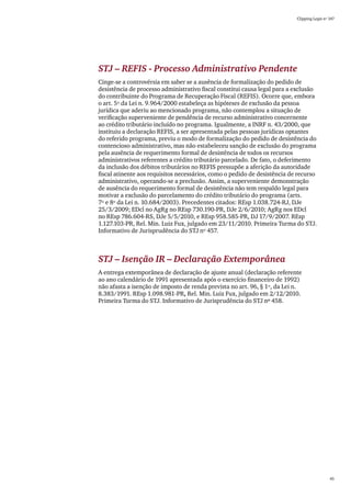 Clipping Legis nº 147




STJ – REFIS - Processo Administrativo Pendente
Cinge-se a controvérsia em saber se a ausência de formalização do pedido de
desistência de processo administrativo fiscal constitui causa legal para a exclusão
do contribuinte do Programa de Recuperação Fiscal (REFIS). Ocorre que, embora
o art. 5º da Lei n. 9.964/2000 estabeleça as hipóteses de exclusão da pessoa
jurídica que aderiu ao mencionado programa, não contemplou a situação de
verificação superveniente de pendência de recurso administrativo concernente
ao crédito tributário incluído no programa. Igualmente, a INRF n. 43/2000, que
instituiu a declaração REFIS, a ser apresentada pelas pessoas jurídicas optantes
do referido programa, previu o modo de formalização do pedido de desistência do
contencioso administrativo, mas não estabeleceu sanção de exclusão do programa
pela ausência de requerimento formal de desistência de todos os recursos
administrativos referentes a crédito tributário parcelado. De fato, o deferimento
da inclusão dos débitos tributários no REFIS pressupõe a aferição da autoridade
fiscal atinente aos requisitos necessários, como o pedido de desistência de recurso
administrativo, operando-se a preclusão. Assim, a superveniente demonstração
de ausência do requerimento formal de desistência não tem respaldo legal para
motivar a exclusão do parcelamento do crédito tributário do programa (arts.
7º e 8º da Lei n. 10.684/2003). Precedentes citados: REsp 1.038.724-RJ, DJe
25/3/2009; EDcl no AgRg no REsp 730.190-PR, DJe 2/6/2010; AgRg nos EDcl
no REsp 786.604-RS, DJe 5/5/2010, e REsp 958.585-PR, DJ 17/9/2007. REsp
1.127.103-PR, Rel. Min. Luiz Fux, julgado em 23/11/2010. Primeira Turma do STJ.
Informativo de Jurisprudência do STJ nº 457.



STJ – Isenção IR – Declaração Extemporânea
A entrega extemporânea de declaração de ajuste anual (declaração referente
ao ano calendário de 1991 apresentada após o exercício financeiro de 1992)
não afasta a isenção de imposto de renda prevista no art. 96, § 1º, da Lei n.
8.383/1991. REsp 1.098.981-PR, Rel. Min. Luiz Fux, julgado em 2/12/2010.
Primeira Turma do STJ. Informativo de Jurisprudência do STJ nº 458.




                                                                                             45
 