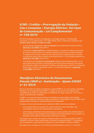 Clipping Legis nº 147




ICMS - Crédito – Prorrogação da Vedação –
Uso e Consumo – Energia Elétrica - Serviços
de Comunicação – Lei Complementar
nº 138/2010
Em 29 de dezembro de 2010, foi publicada a Lei Complementar nº 138 alterando
novamente a Lei Complementar nº 87/1996 (dispõe sobre o ICMS) para estabelecer que
somente darão direito a crédito do ICMS:
•	   as mercadorias destinadas ao uso ou consumo do estabelecimento nele entradas a
     partir de 1º/01/2020 (antes 2011);
•	   a entrada de energia elétrica no estabelecimento: (a) quando for objeto de operação
     de saída de energia elétrica; (b) quando consumida no processo de industrialização;
     (c) quando seu consumo resultar em operação de saída ou prestação para o exterior,
     na proporção destas sobre as saídas ou prestações totais; e (d) nas demais hipóteses: a
     partir de 1º/01/2020 (antes 2011);
•	   o recebimento de serviços de comunicação utilizados pelo estabelecimento: (a) ao
     qual tenham sido prestados na execução de serviços da mesma natureza; (b) quando
     sua utilização resultar em operação de saída ou prestação para o exterior, na proporção
     desta sobre as saídas ou prestações totais; e (c) nas demais hipóteses: a partir de
     1º/01/2020 (antes 2011).




Manifesto Eletrônico de Documentos
Fiscais (MDF-e) - Instituição – Ajuste SINIEF
nº 21/2010
Em 16 de dezembro de 2010, foi publicado o Ajuste SINIEF nº 21, para instituir o Manifesto
Eletrônico de Documentos Fiscais MDF-e, modelo 58, que deverá ser utilizado pelos
contribuintes do ICMS, em substituição ao Manifesto de Carga, modelo 25, nos termos, a
seguir, resumidamente, alinhados.
O MDF-e é o documento fiscal eletrônico, de existência apenas digital, cuja validade
jurídica é garantida pela assinatura digital do emitente e Autorização de Uso de MDF-e pela
administração tributária da unidade federada do contribuinte.
O Ajuste em comento determina que a emissão do MDF-e deverá ser realizada:
––   pelo transportador no transporte de carga fracionada, assim entendida a que
     corresponda a mais de um conhecimento de transporte;
––   pelos demais contribuintes nas operações para as quais tenham sido emitidas mais de
     uma nota fiscal e cujo transporte seja realizado em veículos próprios ou arrendados, ou
     mediante contratação de transportador autônomo de cargas.
Vale lembrar que a norma em comento também institui o Documento Auxiliar do MDF-e -
DAMDFE, conforme leiaute estabelecido no Manual de Integração MDF-e - Contribuinte,
para acompanhar a carga durante o transporte ou para facilitar a consulta do MDF-e.
Este ajuste entra em vigor em 16/12/2010, produzindo efeitos a partir de 1º/04/2011.
                                                                                                       47
 