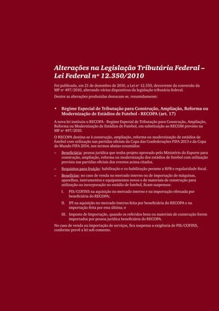 Alterações na Legislação Tributária Federal –
Lei Federal nº 12.350/2010
Foi publicada, em 21 de dezembro de 2010, a Lei nº 12.350, decorrente da conversão da
MP nº 497/2010, alterando vários dispositivos da legislação tributária federal.
Dentre as alterações produzidas destacam-se, resumidamente:


•	 Regime Especial de Tributação para Construção, Ampliação, Reforma ou
   Modernização de Estádios de Futebol - RECOPA (art. 17)
A nova lei instituiu o RECOPA - Regime Especial de Tributação para Construção, Ampliação,
Reforma ou Modernização de Estádios de Futebol, em substituição ao RECOM previsto na
MP nº 497/2010.
O RECOPA destina-se à construção, ampliação, reforma ou modernização de estádios de
futebol com utilização nas partidas oficiais da Copa das Confederações FIFA 2013 e da Copa
do Mundo FIFA 2014, nos termos abaixo resumidos:
––   Beneficiária: pessoa jurídica que tenha projeto aprovado pelo Ministério do Esporte para
     construção, ampliação, reforma ou modernização dos estádios de futebol com utilização
     prevista nas partidas oficiais dos eventos acima citados.
––   Requisitos para fruição: habilitação e co-habilitação perante a RFB e regularidade fiscal.
––   Benefícios: no caso de venda no mercado interno ou de importação de máquinas,
     aparelhos, instrumentos e equipamentos novos e de materiais de construção para
     utilização ou incorporação no estádio de futebol, ficam suspensos:
     I.	   PIS/COFINS na aquisição no mercado interno e na importação efetuada por
           beneficiária do RECOPA;
     II.	 IPI na aquisição no mercado interno feita por beneficiária do RECOPA e na
          importação feita por esta última; e
     III.	 Imposto de Importação, quando os referidos bens ou materiais de construção forem
           importados por pessoa jurídica beneficiária do RECOPA.
No caso de venda ou importação de serviços, fica suspensa a exigência de PIS/COFINS,
conforme prevê a lei sob comento.
 