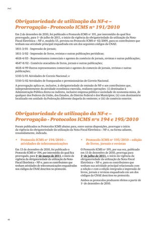 PwC




      Obrigatoriedade de utilização da NF-e –
      Prorrogação - Protocolo ICMS nº 191/2010
      Em 2 de dezembro de 2010, foi publicado o Protocolo ICMS nº 191, por intermédio do qual fica
      prorrogado, para 1º de julho de 2011, o início da vigência da obrigatoriedade da utilização da Nota-
      Fiscal Eletrônica – NF-e, modelo 55, prevista no Protocolo ICMS nº 42/2009, para os contribuintes que
      tenham sua atividade principal enquadrada em um dos seguintes códigos da CNAE:
      1811-3/01 - Impressão de jornais;
      1811-3/02 - Impressão de livros, revistas e outras publicações periódicas;
      4618-4/03 - Representantes comerciais e agentes do comércio de jornais, revistas e outras publicações;
      4647-8/02 - Comércio atacadista de livros, jornais e outras publicações;
      4618-4/99 Outros representantes comerciais e agentes do comercio de jornais, revistas e outras
      publicações;
      5310-5/01 Atividades de Correio Nacional; e
      5310-5/02 Atividades de franqueadas e permissionárias de Correio Nacional.
      A prorrogação aplica-se, inclusive, à obrigatoriedade de emissão de NF-e aos contribuintes que,
      independentemente da atividade econômica exercida, realizem operações: (i) destinadas à
      Administração Pública direta ou indireta, inclusive empresa pública e sociedade de economia mista, de
      qualquer dos Poderes da União, dos Estados, do Distrito Federal e dos Municípios; (ii) com destinatário
      localizado em unidade da Federação diferente daquela do emitente; e (iii) de comércio exterior.




      Obrigatoriedade de utilização da NF-e –
      Prorrogação - Protocolos ICMS nºs 194 e 195/2010
      Foram publicados os Protocolos ICMS abaixo para, entre outras disposições, prorrogar o início
      da vigência da obrigatoriedade da utilização da Nota-Fiscal Eletrônica – NF-e, na forma adiante,
      resumidamente, indicada.

      •	 Protocolo ICMS nº 194/2010 –                       •	 Protocolo ICMS nº 195/2010 – edição
         atividades de telecomunicações                        de livros, jornais e revistas
      Em 13 de dezembro de 2010, foi publicado o            O Protocolo ICMS nº 195, por sua vez, publicado
      Protocolo ICMS nº 194, por intermédio do qual fica    em 13 de dezembro de 2010, prorroga para
      prorrogado, para 1º de março de 2011, o início da     1º de julho de 2011, o início da vigência da
      vigência da obrigatoriedade da utilização da Nota-    obrigatoriedade da utilização da Nota-Fiscal
      Fiscal Eletrônica – NF-e, para os contribuintes que   Eletrônica – NF-e, para os contribuintes que
      tenham atividades de telecomunicações enquadradas     tenham sua atividade principal relacionada com
      nos códigos da CNAE descritos no protocolo.           a edição e com a edição integrada a impressão de
                                                            livros, jornais e revistas enquadrada em um dos
                                                            códigos da CNAE descritos no protocolo.
                                                            Ambos os protocolos produzem efeitos a partir de
                                                            1º de dezembro de 2010.




48
 