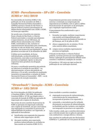 Clipping Legis nº 147




ICMS - Parcelamento – SP e DF – Convênio
ICMS nº 161/2010
Por intermédio do Convênio ICMS nº 161,               O parcelamento previsto neste convênio não
publicado em 10 de novembro de 2010, o                autoriza a restituição ou compensação das
Conselho Nacional de Política Fazendária –            importâncias já recolhidas; nem se aplica a débito
CONFAZ autoriza o Estado de São Paulo e o             fiscal decorrente de operações ou de prestações
Distrito Federal a instituir parcelamento de          que a legislação expressamente vedar.
débitos fiscais relacionados com o ICM e o ICMS,
                                                      O parcelamento fica condicionado a que o
na forma que especifica.
                                                      contribuinte:
De acordo com o Convênio em comento,
                                                      I.	   formalize sua opção, mediante requerimento
ficam o Estado de São Paulo e o Distrito
Federal autorizados a conceder parcelamento                 cujo modelo será disponibilizado pela
e reparcelamento, em até 100 meses, de                      respectiva Secretaria de Estado de Fazenda ou
débitos fiscais relacionados com o ICM e                    de Finanças, até 31 de julho de 2011.
ICMS, constituídos ou não, inclusive os               II.	 efetue o pagamento de, no mínimo, 5% do
espontaneamente denunciados pelo contribuinte,             valor total do débito consolidado;
inscritos ou não em dívida ativa, ainda que
ajuizados, nos termos de suas legislações, de fatos   III.	 cumpra outras condições expressamente
geradores ocorridos até 31 de dezembro de 2009.             previstas na legislação.
O débito será consolidado, de forma                   O Estado de São Paulo e o Distrito Federal
individualizada, na data do pedido do                 poderão, na forma prevista nas suas legislações,
parcelamento, com todos os acréscimos legais          limitar a aplicação do parcelamento definido neste
previstos na legislação vigente na data dos           convênio e estabelecer condições de rescisão.
respectivos fatos geradores da obrigação              O Convênio nº 161 entra em vigor na data da
tributária.                                           publicação de sua ratificação nacional.
Os juros e a atualização monetária não poderão
ser inferiores à variação da taxa SELIC – ou,
alternativamente, os juros não poderão ser
inferiores a 1% ao mês, acrescidos de atualização
monetária correspondente a variação do Índice
Nacional de Preços ao Consumidor – INPC – ou de
outro índice de correção monetária.



“Drawback”/ isenção - ICMS – Convênio
ICMS nº 185/2010
Em 16 de dezembro de 2010, foi publicado              Como novidade o convênio considera:
o Convênio ICMS nº 185/2010, alterando o
                                                      a)	 empregada no processo de industrialização,
Convênio ICMS nº 27/90, que dispõe sobre a
concessão de isenção de ICMS nas operações de             a mercadoria que for integralmente
importação sob o regime de drawback.                      incorporada ao produto a ser exportado; e

Nos termos do novo convênio ficam isentas do          b)	 consumida, a mercadoria que for utilizada
ICMS as operações de importação realizadas                diretamente no processo de industrialização,
sob o regime de drawback, em que a mercadoria             na finalidade que lhe é própria, sem implicar
seja empregada ou consumida no processo de                sua integração ao processo a ser exportado.
industrialização de produto a ser exportado, se       Cabe ressaltar, ainda, que o convênio determinou
aplicando às mercadorias:                             que a referida isenção não se aplica às operações
a)	 beneficiadas com suspensão dos impostos           com combustíveis e energia elétrica e térmica.
    federais sobre importação e do IPI;               Este convênio foi ratificado pelo Ato Declaratório
b)	 das quais resultem, para exportação,              CONFAZ nº 1, publicado em 4 de janeiro de 2011.
    produtos industrializados ou arrolados na
    lista contida no Convênio ICMS 15/9.1.

                                                                                                                   49
 