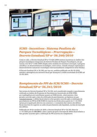 PwC




      ICMS - Incentivos - Sistema Paulista de
      Parques Tecnológicos – Prorrogação –
      Decreto Estadual/SP nº 56.340/2010
      Como se sabe, o Decreto Estadual/SP nº 53.826/2008 instituiu incentivos no âmbito dos
      parques tecnológicos integrantes do Sistema Paulista de Parques Tecnológicos, de que
      tratam a LC/SP nº 1.049/2008 (dispõe sobre medidas de incentivo à inovação, à pesquisa
      científica e ao desenvolvimento tecnológico, entre outros, visando alcançar capacitação e
      desenvolvimento industrial e tecnológico internacionalmente competitivos nesse Estado).
      O Decreto Estadual/SP nº 56.340, por sua vez, também publicado em 28/10/2010,
      estende a abrangência do incentivo fiscal que alcançava o crédito acumulado do ICMS até
      31/03/2011.




      Rompimento do PPI do ICM/ICMS – Decreto
      Estadual/SP nº 56.341/2010
      Nos termos do Decreto Estadual/SP nº 56.102, será considerado rompido o parcelamento
      celebrado no âmbito do Programa de Parcelamento Incentivado do ICM/ICMS,
      por inadimplência do contribuinte quanto ao ICMS devido, relativamente a fato
      gerador ocorrido após a data da celebração do parcelamento, na hipótese em que
      cumulativamente: o débito fiscal relativo a fato gerador ocorrido após a celebração do
      parcelamento no PPI do ICM/ICMS for inscrito na dívida ativa a partir de 1º/11/2010
      (prazo prorrogado pelo decreto em comento); e o somatório dos valores dos débitos
      fiscais inscritos for superior ao saldo do parcelamento não liquidado, na data de inscrição
      dos débitos.
      Publicado em 28 de outubro de 2010, o Decreto Estadual/SP nº 56.341 altera de
      1º/11/2010 para 1º/03/2011 a data a partir da qual a inscrição de débito fiscal relativo a
      fato gerador ocorrido após a celebração do PPI acarreta seu rompimento.




52
 