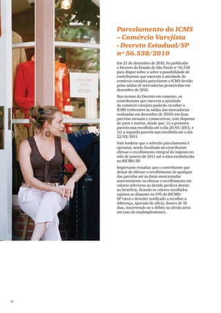 PwC




      Parcelamento do ICMS
      – Comércio Varejista
      - Decreto Estadual/SP
      nº 56.538/2010
      Em 21 de dezembro de 2010, foi publicado
      o Decreto do Estado de São Paulo nº 56.538
      para dispor sobre a sobre a possibilidade de
      contribuintes que exercem a atividade de
      comércio varejista parcelarem o ICMS devido
      pelas saídas de mercadorias promovidas em
      dezembro de 2010.
      Nos termos do Decreto em comento, os
      contribuintes que exercem a atividade
      de comércio varejista poderão recolher o
      ICMS (referentes às saídas das mercadorias
      realizadas em dezembro de 2010) em duas
      parcelas mensais e consecutivas, com dispensa
      de juros e multas, desde que: (i) a primeira
      parcela seja recolhida até o dia 20/01/2011; e
      (ii) a segunda parcela seja recolhida até o dia
      22/02/2011.
      Vale lembrar que o referido parcelamento é
      opcional, sendo facultado ao contribuinte
      efetuar o recolhimento integral do imposto no
      mês de janeiro de 2011 até a data estabelecida
      no RICMS/SP.
      Importante ressaltar que o contribuinte que
      deixar de efetuar o recolhimento de qualquer
      das parcelas até as datas mencionadas
      anteriormente ou efetuar o recolhimento em
      valores inferiores ao devido perderá direito
      ao benefício, ficando os valores recolhidos
      sujeitos ao disposto no 595 do RICMS/
      SP (será o devedor notificado a recolher a
      diferença, apurada de ofício, dentro de 10
      dias, inscrevendo-se o débito na dívida ativa
      em caso de inadimplemento).




54
 