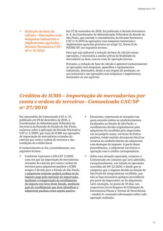 Clipping Legis nº 147




•	 Redução da base de                Em 27 de novembro de 2010, foi publicada a Decisão Normativa
   cálculo – Operações com           nº 8, do Coordenador da Administração Tributária do Estado de
   máquinas industriais e            São Paulo, que estende o entendimento da Decisão Normativa
                                     CAT nº 6/2010 às operações com máquinas industriais e
   implementos agrícolas -           implementos agrícolas previstas no artigo 12, Anexo II do
   Decisão Normativa CAT/            RICMS/SP, nos seguintes termos:
   SP nº 8/2010
                                     Para que seja aplicável a redução da base de cálculo nessas
                                     operações, é necessária a analise prévia da finalidade da
                                     mercadoria ou bem, caso se trate de operação interna.
                                     Portanto, a redução de base de cálculo é aplicável exclusivamente
                                     às operações com máquinas, aparelhos e equipamentos
                                     industriais, destinados, desde a sua origem de produção, ao
                                     uso industrial e nas operações com máquinas e implementos
                                     destinados ao uso agrícola.




Créditos de ICMS – Importação de mercadorias por
conta e ordem de terceiros - Comunicado CAT/SP
nº 37/2010
Por intermédio do Comunicado CAT nº 37,             •	   Entretanto, reportaram-se situações nas
publicado em 09 de dezembro de 2010, o                   quais estando ambos os estabelecimentos
Coordenador da Administração Tributária da               localizados no Estado de São Paulo, o
Secretaria da Fazenda do Estado de São Paulo,            recolhimento devido originalmente pelo
esclarece sobre a aplicação da Decisão Normativa         adquirente foi recolhido pelo importador
CAT nº 3/2009, que trata do ICMS nas operações           em seu próprio nome, em favor do Erário
de importação de mercadorias oriundas do                 paulista, tendo emitido documento fiscal na
exterior por conta e ordem de terceiros e das            remessa ao estabelecimento do adquirente
condições do crédito fiscal.                             com destaque do imposto. A partir desse
O esclarecimento se faz, resumidamente, nos              procedimento, o adquirente escriturou a
seguintes termos:                                        operação com o crédito correspondente.
•	   Conforme expressou a DN CAT 3/2009,            •	   Sobre essa situação reportada, esclarece o
     uma vez que na importação de mercadorias            Comunicado em comento que será admitido,
     oriundas do exterior por conta e ordem de           excepcionalmente, em relação às operações
     terceiros para adquirente paulista o ICMS           ocorridas até 09/12/2010, e desde que se
     sempre é devido para o Estado de São Paulo,         comprove que o imposto devido ao Estado de
     o adquirente somente poderá creditar-se do          São Paulo foi integralmente recolhido, que
     imposto pago pela operação de importação,           não se faça necessária qualquer providência
     mediante a comprovação do recolhimento              por parte do importador ou do adquirente,
     do imposto em favor deste Estado, mediante          salvo anotação, no prazo de 10 dias, nos
     guia de recolhimento que deve identificar o         respectivos Livros Registro de Utilização de
     adquirente paulista como sujeito passivo.           Documentos Fiscais e Termos de Ocorrências
                                                         – modelo 6, contendo informações sobre cada
                                                         operação realizada.




                                                                                                                 57
 