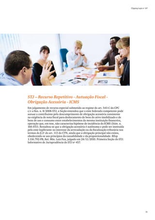 Clipping Legis nº 147




STJ – Recurso Repetitivo - Autuação Fiscal -
Obrigação Acessória - ICMS
Em julgamento de recurso especial submetido ao regime do art. 543-C do CPC
c/c a Res. n. 8/2008-STJ, a Seção entendeu que o ente federado competente pode
autuar o contribuinte pelo descumprimento de obrigação acessória consistente
na exigência de nota fiscal para deslocamento de bens do ativo imobilizado e de
bens de uso e consumo entre estabelecimentos da mesma instituição financeira,
operação que, em tese, não caracteriza hipótese de incidência do ICMS (Súm. n.
166-STJ). Ressaltou-se que a obrigação acessória é autônoma e pode ser instituída
pelo ente legiferante no interesse da arrecadação ou da fiscalização tributária nos
termos do § 2º do art. 113 do CTN, ainda que a obrigação principal não exista,
obedecendo-se aos princípios da razoabilidade e da proporcionalidade. REsp
1.116.792-PB, Rel. Min. Luiz Fux, julgado em 24/11/2010. Primeira Seção do STJ.
Informativo de Jurisprudência do STJ nº 457.




                                                                                                        61
 