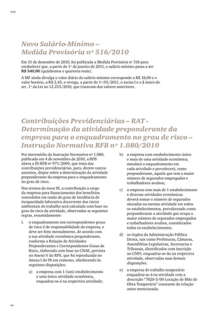PwC




      Novo Salário-Mínimo –
      Medida Provisória nº 516/2010
      Em 31 de dezembro de 2010, foi publicada a Medida Provisória nº 516 para
      estabelecer que, a partir de 1º de janeiro de 2011, o salário mínimo passa a ser
      R$ 540,00 (quinhentos e quarenta reais).
      A MP ainda divulga o valor diário do salário mínimo corresponde a R$ 18,00 e o
      valor horário, a R$ 2,45; e revoga, a partir de 1º/01/2011, o inciso I e o § único do
      art. 1º da Lei no 12.255/2010, que tratavam dos valores anteriores.




      Contribuições Previdenciárias – RAT -
      Determinação da atividade preponderante da
      empresa para o enquadramento no grau de risco –
      Instrução Normativa RFB nº 1.080/2010
      Por intermédio da Instrução Normativa nº 1.080,             b)	 a empresa com estabelecimento único
      publicada em 4 de novembro de 2010, a RFB                       e mais de uma atividade econômica,
      altera a IN RFB nº 971/2009, que trata das                      simulará o enquadramento em
      contribuições previdenciárias, para, dentre outros              cada atividade e prevalecerá, como
      assuntos, dispor sobre a determinação da atividade              preponderante, aquela que tem o maior
      preponderante da empresa para o enquadramento                   número de segurados empregados e
      no grau de risco.                                               trabalhadores avulsos;
      Nos termos da nova IN, a contribuição a cargo               c)	 a empresa com mais de 1 estabelecimento
      da empresa para financiamento dos benefícios                    e diversas atividades econômicas
      concedidos em razão do grau de incidência de
                                                                      deverá somar o número de segurados
      incapacidade laborativa decorrente dos riscos
                                                                      alocados na mesma atividade em todos
      ambientais do trabalho será calculada com base no
                                                                      os estabelecimentos, prevalecendo como
      grau de risco da atividade, observadas as seguintes
      regras, resumidamente:                                          preponderante a atividade que ocupa o
                                                                      maior número de segurados empregados
      I.	   o enquadramento nos correspondentes graus                 e trabalhadores avulsos, considerados
            de risco é de responsabilidade da empresa, e              todos os estabelecimentos;
            deve ser feito mensalmente, de acordo com
            a sua atividade econômica preponderante,              d)	 os órgãos da Administração Pública
            conforme a Relação de Atividades                          Direta, tais como Prefeituras, Câmaras,
            Preponderantes e Correspondentes Graus de                 Assembléias Legislativas, Secretarias e
            Risco, elaborada com base na CNAE, prevista               Tribunais, identificados com inscrição
            no Anexo V do RPS, que foi reproduzida no                 no CNPJ, enquadrar-se-ão na respectiva
            Anexo I da IN em comento, obedecendo às                   atividade, observadas suas demais
            seguintes disposições:                                    disposições.

            a)	 a empresa com 1 (um) estabelecimento              e)	 a empresa de trabalho temporário
                e uma única atividade econômica,                      enquadrar-se-á na atividade com a
                enquadrar-se-á na respectiva atividade;               descrição “7820-5/00 Locação de Mão de
                                                                      Obra Temporária” constante da relação
                                                                      antes mencionada.



64
 