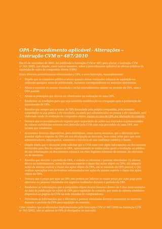 Clipping Legis nº 147




OPA - Procedimento aplicável - Alterações –
Instrução CVM nº 487/2010
Em 25 de novembro de 2010, foi publicada a Instrução CVM nº 487, para alterar a Instrução CVM
nº 361/2002, que dispõe, entre outros assuntos, sobre o procedimento aplicável às ofertas públicas de
aquisição de ações de companhia aberta (OPA).
Entre diversos procedimentos relacionados a OPA, a nova Instrução, resumidamente:
•	   Dispõe que se considera pública a oferta quando forem realizados esforços de aquisição ou
     utilizado qualquer meio de publicidade, inclusive correspondência ou anúncios eletrônicos.
•	   Altera o conceito de pessoa vinculada e inclui entendimentos quanto ao período da OPA, taxa e
     OPA parcial.
•	   Altera os princípios que devem ser observados na realização de uma OPA.
•	   Estabelece as condições para que seja admitida modificação ou revogação após a publicação do
     instrumento de OPA.
•	   Ressalta que sempre que se tratar de OPA formulada pela própria companhia, pelo acionista
     controlador ou por pessoa a ele vinculada, ou ainda por administrador ou pessoa a ele vinculada, será
     elaborado laudo de avaliação da companhia objeto, exceto no caso de OPA por alienação de controle.
•	   Destaca que o cancelamento do registro para negociação de ações nos mercados regulamentados
     de valores mobiliários somente será deferido pela CVM caso seja precedido de uma OPA, nos
     termos que estabelece.
•	   Acrescenta diversos dispositivos, para determinar, entre outros assuntos, que o ofertante deve
     guardar sigilo a respeito da OPA até sua divulgação ao mercado, bem como zelar para que seus
     administradores, empregados, assessores e terceiros de sua confiança também o façam.
•	   Dispõe ainda que o ofertante pode solicitar que a CVM trate com sigilo informações ou documentos
     fornecidos para fins do registro da OPA, apresentando as razões pelas quais a revelação ao público
     de tais informações ou documentos colocará em risco legítimo interesse do emissor, do ofertante
     ou de terceiros.
•	   Ressalta que durante o período da OPA, é vedado ao ofertante e pessoas vinculadas: (i) alienar,
     direta ou indiretamente, ações da mesma espécie e classe das ações objeto da OPA; (ii) adquirir
     ações da mesma espécie e classe das ações objeto da OPA, em se tratando de OPA parcial; e (iii)
     realizar operações com derivativos referenciados em ações da mesma espécie e classe das ações
     objeto da OPA.
•	   Destaca que o preço por ação da OPA não poderá ser inferior ao maior preço por ação pago pelo
     ofertante ou pessoas vinculadas em negócios realizados durante o período da OPA.
•	   Estabelece as informações que a companhia objeto deverá fornecer dentro de 3 dias úteis contados
     da data da publicação do edital de OPA para aquisição de controle, por meio de sistema eletrônico
     disponível na página da CVM na rede mundial de computadores.
•	   Determina as informações que o ofertante e pessoas vinculadas deverão comunicar ao mercado
     durante o período da OPA para aquisição de controle.
Cabe ressaltar que as alterações implementadas pela Instrução CVM nº 487/2010 na Instrução CVM
nº 361/2002, não se aplicam às OPA já divulgadas ao mercado.


                                                                                                                    67
 
