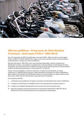 PwC




      Ofertas públicas - Programa de Distribuição
      Contínua - Instrução CVM nº 488/2010
      Em 17 de dezembro de 2010, foi publicada a Instrução CVM nº 488, para alterar as Instruções
      CVM nºs 400/03, 476/09 e 480/09 que tratam, entre outros assuntos, sobre as ofertas públicas
      de distribuição e o registro de valores mobiliários.
      Referida Instrução nº 488/2010, entre suas principais disposições, institui o programa de
      distribuição contínua, cujo objetivo é regulamentar as ofertas públicas de distribuição de letras
      financeiras, que são instrumentos de dívida de longo prazo de emissão privativa de determinadas
      espécies de instituições financeiras, criadas pela Lei nº 12.249/10.
      Assim, os bancos múltiplos, os bancos comerciais, os bancos de investimento, as caixas
      econômicas e o BNDES podem requerer à Superintendência de Registro de Valores Mobiliários -
      SRE o registro de Programa de Distribuição Contínua, do qual poderão ser objeto somente letras
      financeiras, desde que não relacionadas a operações ativas vinculadas.
      Esse programa permite:
      I.	   a utilização de procedimento de registro automático de distribuição dos valores mobiliários;
      II.	 o registro de distribuição de múltiplas séries de letras financeiras simultaneamente; e
      III.	 o registro de múltiplas distribuições de uma mesma série de letras financeiras.
      IV.	 Algumas alterações pontuais foram feitas nas Instruções CVM 476/09 e 480/09 a fim de
           adequá-las em face da instituição desse novo programa de distribuição.




68
 