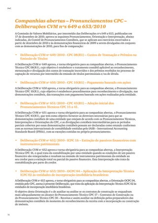 PwC




      Companhias abertas – Pronunciamentos CPC –
      Deliberações CVM nºs 649 a 653/2010
      A Comissão de Valores Mobiliários, por intermédio das Deliberações nºs 649 a 653, publicadas em
      17 de dezembro de 2010, aprova os seguintes Pronunciamentos, Orientação e Interpretação, abaixo
      indicadas, do Comitê de Pronunciamentos Contábeis, que se aplicam aos exercícios encerrados a
      partir de dezembro de 2010 e às demonstrações financeiras de 2009 a serem divulgadas em conjunto
      com as demonstrações de 2010, para fins de comparação:


      •	 Deliberação CVM nº 649/2010 - CPC 08(R1) – Custos de Transação e Prêmios na
         Emissão de Títulos
      A Deliberação CVM nº 649 aprova, e torna obrigatório para as companhias abertas, o Pronunciamento
      Técnico CPC 08(R1), cujo objetivo é estabelecer o tratamento contábil aplicável ao reconhecimento,
      mensuração e divulgação dos custos de transação incorridos e dos prêmios recebidos no processo de
      captação de recursos por intermédio da emissão de títulos patrimoniais e/ou de dívida.


      •	 Deliberação CVM nº 650/2010 - CPC 10(R1) – Pagamento baseado em ações
      A Deliberação CVM nº 650 aprova, e torna obrigatório para as companhias abertas, o Pronunciamento
      Técnico CPC 10(R1), cujo objetivo é estabelecer procedimentos para reconhecimento e divulgação, nas
      demonstrações contábeis, das transações com pagamento baseado em ações realizadas pela entidade.


      •	 Deliberação CVM nº 651/2010 - CPC 43(R1) – Adoção inicial dos
         Pronunciamentos Técnicos CPC 15 a 41.
      A Deliberação CVM nº 651 aprova e torna obrigatório para as companhias abertas, o Pronunciamento
      Técnico CPC 43(R1), que tem como objetivo fornecer as diretrizes necessárias para que as
      demonstrações contábeis de uma entidade que estejam de acordo com os Pronunciamentos Técnicos,
      Interpretações e Orientações do CPC, e as divulgações contábeis intermediárias para os períodos
      parciais cobertos por essas demonstrações contábeis possam ser declaradas como estando conformes
      com as normas internacionais de contabilidade emitidas pelo IASB – International Accounting
      Standards Board (IFRSs), com as exceções contidas no próprio pronunciamento.


      •	 Deliberação CVM nº 652/2010 - ICPC 16 – Extinção de passivos financeiros com
         instrumentos patrimoniais
      A Deliberação CVM nº 652 aprova e torna obrigatória para as companhias abertas, a Interpretação
      Técnica CPC 16, o qual trata da contabilização por uma entidade quando as condições de um passivo
      financeiro são renegociadas e resultam na emissão de instrumentos patrimoniais da entidade ao
      seu credor para a extinção total ou parcial do passivo financeiro. Esta Interpretação não trata da
      contabilização por parte do credor.


      •	 Deliberação CVM nº 653/2010 - OCPC 04 – Aplicação da Interpretação Técnica
         ICPC 02 às entidades de incorporação imobiliária brasileiras
      A Deliberação CVM nº 653 aprova, e torna obrigatório para as companhias abertas, a Orientação OCPC 04,
      emitida pelo CPC, anexa à presente Deliberação, que trata da aplicação da Interpretação Técnica ICPC 02 às
      entidades de incorporação imobiliária brasileiras.
      O objetivo desta Orientação é o de auxiliar na análise se os contratos de construção se enquadram
      mais adequadamente no alcance do Pronunciamento Técnico CPC 17 – Contratos de Construção ou
      do Pronunciamento Técnico CPC 30 – Receitas e assim auxiliar na definição pelos preparadores das
      demonstrações contábeis do momento do reconhecimento da receita com a incorporação ou construção
      de imóveis.


72
 