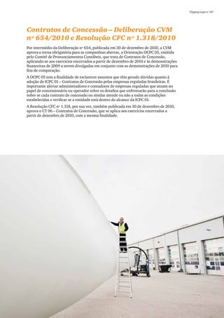 Clipping Legis nº 147




Contratos de Concessão – Deliberação CVM
nº 654/2010 e Resolução CFC nº 1.318/2010
Por intermédio da Deliberação nº 654, publicada em 30 de dezembro de 2010, a CVM
aprova e torna obrigatória para as companhias abertas, a Orientação OCPC 05, emitida
pelo Comitê de Pronunciamentos Contábeis, que trata de Contratos de Concessão,
aplicando-se aos exercícios encerrados a partir de dezembro de 2010 e às demonstrações
financeiras de 2009 a serem divulgadas em conjunto com as demonstrações de 2010 para
fins de comparação.
A OCPC 05 tem a finalidade de esclarecer assuntos que têm gerado dúvidas quanto à
adoção de ICPC 01 – Contratos de Concessão pelas empresas reguladas brasileiras. É
importante alertar administradores e contadores de empresas reguladas que atuam no
papel de concessionário ou operador sobre os desafios que enfrentarão para a conclusão
sobre se cada contrato de concessão ou similar atende ou não a todas as condições
estabelecidas e verificar se a entidade está dentro do alcance da ICPC 01.
A Resolução CFC nº 1.318, por sua vez, também publicada em 30 de dezembro de 2010,
aprova o CT 06 – Contratos de Concessão, que se aplica aos exercícios encerrados a
partir de dezembro de 2010, com a mesma finalidade.




                                                                                                           73
 