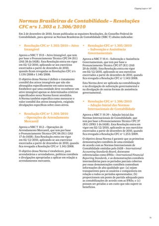 Clipping Legis nº 147




Normas Brasileiras de Contabilidade – Resoluções
CFC nºs 1.303 a 1.306/2010
Em 2 de dezembro de 2010, foram publicadas as seguintes Resoluções, do Conselho Federal de
Contabilidade, para aprovar as Normas Brasileiras de Contabilidade (NBC T) abaixo indicadas:


•	 Resolução CFC nº 1.303/2010 – Ativo              •	 Resolução CFC nº 1.305/2010
   Intangível                                          – Subvenção e Assistência
                                                       Governamentais
Aprova a NBC T 19.8 – Ativo Intangível, que tem
por base o Pronunciamento Técnico CPC 04 (R1)       Aprova a NBC T 19.4 – Subvenção e Assistência
(IAS 38 do IASB). Esta Resolução entra em vigor     Governamentais, que tem por base o
em 02/12/2010, aplicando-se aos exercícios          Pronunciamento Técnico CPC 07 (R1) (IAS
encerrados a partir de dezembro de 2010,            20 do IASB). Esta Resolução entra em vigor
quando ficam revogadas as Resoluções CFC nºs        em 02/12/2010, aplicando-se aos exercícios
1.139/2008 e 1.140/2008.                            encerrados a partir de dezembro de 2010, quando
O objetivo dessa Norma é definir o tratamento       fica revogada a Resolução CFC nº 1.143/2008.
contábil dos ativos intangíveis que não são         Esta Norma deve ser aplicada na contabilização
abrangidos especificamente em outra norma.          e na divulgação de subvenção governamental e
Estabelece que uma entidade deve reconhecer um      na divulgação de outras formas de assistência
ativo intangível apenas se determinados critérios   governamental.
especificados nesta Norma forem atendidos.
A Norma também especifica como mensurar o
valor contábil dos ativos intangíveis, exigindo     •	 Resolução CFC nº 1.306/2010
divulgações específicas sobre esses ativos.            – Adoção Inicial das Normas
                                                       Internacionais de Contabilidade
•	 Resolução CFC nº 1.304/2010                      Aprova a NBC T 19.39 – Adoção Inicial das
   – Operações de Arrendamento                      Normas Internacionais de Contabilidade, que
   Mercantil                                        tem por base o Pronunciamento Técnico CPC 37
                                                    (R1) (IFRS 1 do IASB). Esta Resolução entra em
Aprova a NBC T 10.2 – Operações de                  vigor em 02/12/2010, aplicando-se aos exercícios
Arrendamento Mercantil, que tem por base            encerrados a partir de dezembro de 2010, quando
o Pronunciamento Técnico CPC 06 (R1) (IAS           fica revogada a Resolução CFC nº 1.253/2009.
17 do IASB). Esta Resolução entra em vigor
em 02/12/2010, aplicando-se aos exercícios          O objetivo dessa Norma é garantir que as primeiras
encerrados a partir de dezembro de 2010, quando     demonstrações contábeis de uma entidade
fica revogada a Resolução CFC nº 1.141/2008.        de acordo com as Normas Internacionais de
                                                    Contabilidade emitidas pelo IASB – International
O objetivo dessa Norma é estabelecer, para          Accounting Standards Board, doravante
arrendatários e arrendadores, políticas contábeis   referenciadas como IFRSs – International Financial
e divulgações apropriadas a aplicar em relação a    Reporting Standards, e as demonstrações contábeis
arrendamentos mercantis.                            intermediárias para os períodos parciais cobertos
                                                    por essas demonstrações contábeis contenham
                                                    informações de alta qualidade que: (a) sejam
                                                    transparentes para os usuários e comparáveis em
                                                    relação a todos os períodos apresentados; (b)
                                                    proporcionem um ponto de partida adequado para
                                                    as contabilizações de acordo com as IFRSs; e (c)
                                                    possam ser geradas a um custo que não supere os
                                                    benefícios.




                                                                                                                 75
 