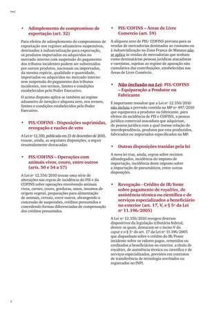 PwC




      •	 Adimplemento de compromisso de                       •	 PIS/COFINS – Áreas de Livre
         exportação (art. 32)                                    Comercio (art. 59)
      Para efeitos de adimplemento do compromisso de          A alíquota zero de PIS/ COFINS prevista para as
      exportação nos regimes aduaneiros suspensivos,          vendas de mercadorias destinadas ao consumo ou
      destinados à industrialização para exportação,          à industrialização na Zona Franca de Manaus não
      os produtos importados ou adquiridos no                 se aplica às vendas de mercadorias que tenham
      mercado interno com suspensão do pagamento              como destinatárias pessoas jurídicas atacadistas
      dos tributos incidentes podem ser substituídos          e varejistas, sujeitas ao regime de apuração não
      por outros produtos, nacionais ou importados,           cumulativa das contribuições, estabelecidas nas
      da mesma espécie, qualidade e quantidade,               Áreas de Livre Comércio.
      importados ou adquiridos no mercado interno
      sem suspensão do pagamento dos tributos
      incidentes, nos termos, limites e condições             •	 Não inclusão na Lei: PIS/COFINS
      estabelecidos pelo Poder Executivo.                        – Equiparação a Produtor ou
      O acima disposto aplica-se também ao regime                Fabricante
      aduaneiro de isenção e alíquota zero, nos termos,       É importante ressaltar que a Lei nº 12.350/2010
      limites e condições estabelecidos pelo Poder            não incluiu a previsão contida na MP nº 497/2010
      Executivo.                                              que equiparava a produtor ou fabricante, para
                                                              efeitos da incidência de PIS e COFINS, a pessoa
                                                              jurídica comercial atacadista que adquirisse,
      •	 PIS/COFINS - Disposições suprimidas,
                                                              de pessoa jurídica com a qual tivesse relação de
         revogação e razões de veto                           interdependência, produtos por esta produzidos,
      A Lei nº 12.350, publicada em 21 de dezembro de 2010,   fabricados ou importados especificados na MP.
      trouxe, ainda, as seguintes disposições, a seguir
      resumidamente destacadas:                               •	 Outras disposições trazidas pela lei
                                                              A nova lei traz, ainda, regras sobre recintos
      •	 PIS/COFINS – Operações com	                          alfandegados, incidência do imposto de
         animais vivos, couro, entre outros                   importação, incidência deste imposto sobre
         (arts. 50 e 54 a 57)                                 a importação de pneumáticos, entre outras
                                                              disposições.
      A Lei nº 12.350/2010 trouxe uma série de
      alterações nas regras de incidência do PIS e da
      COFINS sobre operações envolvendo animais               •	 Revogação - Crédito de IR/fonte
      vivos, carnes, couro, gorduras, ossos, insumos de          sobre pagamento de royalties, de
      origem vegetal, preparações para alimentação               assistência técnica ou científica e de
      de animais, cereais, entre outros, abrangendo a
      concessão de suspensões, créditos presumidos e             serviços especializados a beneficiário
      concedendo formas diferenciadas de compensação             no exterior (art. 17, V, e § 5º da Lei
      dos créditos presumidos.                                   nº 11.196/2005)
                                                              A Lei nº 12.350/2010 revogou diversos
                                                              dispositivos da legislação tributária federal,
                                                              dentre os quais, destacam-se o inciso V do
                                                              caput e o § 5º do art. 17 da Lei nº 11.196/2005
                                                              que dispunham sobre o crédito do IR/Fonte
                                                              incidente sobre os valores pagos, remetidos ou
                                                              creditados a beneficiários no exterior, a título de
                                                              royalties, de assistência técnica ou científica e de
                                                              serviços especializados, previstos em contratos
                                                              de transferência de tecnologia averbados ou
                                                              registrados no INPI.




6
 