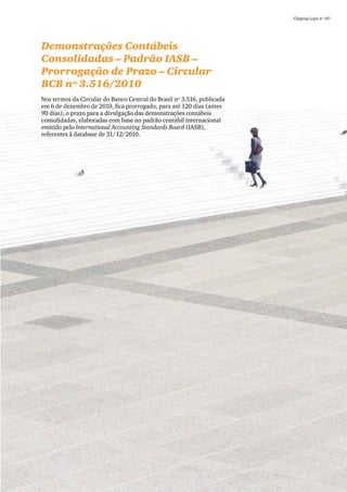 Clipping Legis nº 147




Demonstrações Contábeis
Consolidadas – Padrão IASB –
Prorrogação de Prazo – Circular
BCB nº 3.516/2010
Nos termos da Circular do Banco Central do Brasil nº 3.516, publicada
em 6 de dezembro de 2010, fica prorrogado, para até 120 dias (antes
90 dias), o prazo para a divulgação das demonstrações contábeis
consolidadas, elaboradas com base no padrão contábil internacional
emitido pelo International Accounting Standards Board (IASB),
referentes à database de 31/12/2010.




                                                                                          79
 