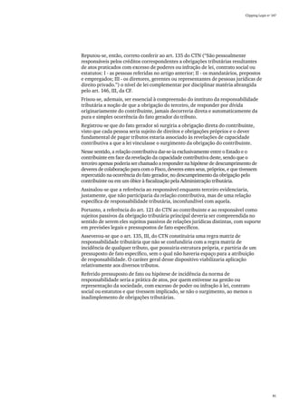Clipping Legis nº 147




Reputou-se, então, correto conferir ao art. 135 do CTN (“São pessoalmente
responsáveis pelos créditos correspondentes a obrigações tributárias resultantes
de atos praticados com excesso de poderes ou infração de lei, contrato social ou
estatutos: I - as pessoas referidas no artigo anterior; II - os mandatários, prepostos
e empregados; III - os diretores, gerentes ou representantes de pessoas jurídicas de
direito privado.”) o nível de lei complementar por disciplinar matéria abrangida
pelo art. 146, III, da CF.
Frisou-se, ademais, ser essencial à compreensão do instituto da responsabilidade
tributária a noção de que a obrigação do terceiro, de responder por dívida
originariamente do contribuinte, jamais decorreria direta e automaticamente da
pura e simples ocorrência do fato gerador do tributo.
Registrou-se que do fato gerador só surgiria a obrigação direta do contribuinte,
visto que cada pessoa seria sujeito de direitos e obrigações próprios e o dever
fundamental de pagar tributos estaria associado às revelações de capacidade
contributiva a que a lei vinculasse o surgimento da obrigação do contribuinte.
Nesse sentido, a relação contributiva dar-se-ia exclusivamente entre o Estado e o
contribuinte em face da revelação da capacidade contributiva deste, sendo que o
terceiro apenas poderia ser chamado a responder na hipótese de descumprimento de
deveres de colaboração para com o Fisco, deveres estes seus, próprios, e que tivessem
repercutido na ocorrência do fato gerador, no descumprimento da obrigação pelo
contribuinte ou em um óbice à fiscalização pela Administração tributária.
Assinalou-se que a referência ao responsável enquanto terceiro evidenciaria,
justamente, que não participaria da relação contributiva, mas de uma relação
específica de responsabilidade tributária, inconfundível com aquela.
Portanto, a referência do art. 121 do CTN ao contribuinte e ao responsável como
sujeitos passivos da obrigação tributária principal deveria ser compreendida no
sentido de serem eles sujeitos passivos de relações jurídicas distintas, com suporte
em previsões legais e pressupostos de fato específicos.
Asseverou-se que o art. 135, III, do CTN constituiria uma regra matriz de
responsabilidade tributária que não se confundiria com a regra matriz de
incidência de qualquer tributo, que possuiria estrutura própria, e partiria de um
pressuposto de fato específico, sem o qual não haveria espaço para a atribuição
de responsabilidade. O caráter geral desse dispositivo viabilizaria aplicação
relativamente aos diversos tributos.
Referido pressuposto de fato ou hipótese de incidência da norma de
responsabilidade seria a prática de atos, por quem estivesse na gestão ou
representação da sociedade, com excesso de poder ou infração à lei, contrato
social ou estatutos e que tivessem implicado, se não o surgimento, ao menos o
inadimplemento de obrigações tributárias.




                                                                                                 81
 