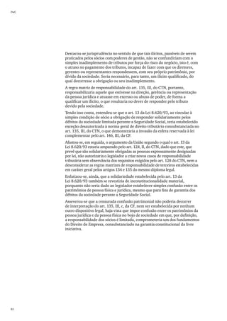 PwC




      Destacou-se jurisprudência no sentido de que tais ilícitos, passíveis de serem
      praticados pelos sócios com poderes de gestão, não se confundiriam com o
      simples inadimplemento de tributos por força do risco do negócio, isto é, com
      o atraso no pagamento dos tributos, incapaz de fazer com que os diretores,
      gerentes ou representantes respondessem, com seu próprio patrimônio, por
      dívida da sociedade. Seria necessário, para tanto, um ilícito qualificado, do
      qual decorresse a obrigação ou seu inadimplemento.
      A regra matriz de responsabilidade do art. 135, III, do CTN, portanto,
      responsabilizaria aquele que estivesse na direção, gerência ou representação
      da pessoa jurídica e atuasse em excesso ou abuso de poder, de forma a
      qualificar um ilícito, o que resultaria no dever de responder pelo tributo
      devido pela sociedade.
      Tendo isso conta, entendeu-se que o art. 13 da Lei 8.620/93, ao vincular à
      simples condição de sócio a obrigação de responder solidariamente pelos
      débitos da sociedade limitada perante a Seguridade Social, teria estabelecido
      exceção desautorizada à norma geral de direito tributário consubstanciada no
      art. 135, III, do CTN, o que demonstraria a invasão da esfera reservada à lei
      complementar pelo art. 146, III, da CF.
      Afastou-se, em seguida, o argumento da União segundo o qual o art. 13 da
      Lei 8.620/93 estaria amparado pelo art. 124, II, do CTN, dado que este, que
      prevê que são solidariamente obrigadas as pessoas expressamente designadas
      por lei, não autorizaria o legislador a criar novos casos de responsabilidade
      tributária sem observância dos requisitos exigidos pelo art. 128 do CTN, nem a
      desconsiderar as regras matrizes de responsabilidade de terceiros estabelecidas
      em caráter geral pelos artigos 134 e 135 do mesmo diploma legal.
      Enfatizou-se, ainda, que a solidariedade estabelecida pelo art. 13 da
      Lei 8.620/93 também se revestiria de inconstitucionalidade material,
      porquanto não seria dado ao legislador estabelecer simples confusão entre os
      patrimônios de pessoa física e jurídica, mesmo que para fins de garantia dos
      débitos da sociedade perante a Seguridade Social.
      Asseverou-se que a censurada confusão patrimonial não poderia decorrer
      de interpretação do art. 135, III, c, da CF, nem ser estabelecida por nenhum
      outro dispositivo legal, haja vista que impor confusão entre os patrimônios da
      pessoa jurídica e da pessoa física no bojo de sociedade em que, por definição,
      a responsabilidade dos sócios é limitada, comprometeria um dos fundamentos
      do Direito de Empresa, consubstanciado na garantia constitucional da livre
      iniciativa.




82
 