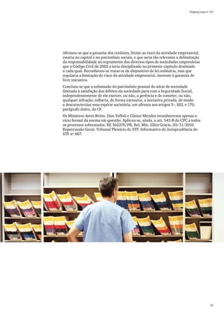 Clipping Legis nº 147




Afirmou-se que a garantia dos credores, frente ao risco da atividade empresarial,
estaria no capital e no patrimônio sociais, e que seria tão relevante a delimitação
da responsabilidade no regramento dos diversos tipos de sociedades empresárias
que o Código Civil de 2002 a teria disciplinado no primeiro capítulo destinado
a cada qual. Reconheceu-se tratar-se de dispositivo de lei ordinária, mas que
regularia a limitação do risco da atividade empresarial, inerente à garantia de
livre iniciativa.
Concluiu-se que a submissão do patrimônio pessoal do sócio de sociedade
limitada à satisfação dos débitos da sociedade para com a Seguridade Social,
independentemente de ele exercer, ou não, a gerência e de cometer, ou não,
qualquer infração, tolheria, de forma excessiva, a iniciativa privada, de modo
a descaracterizar essa espécie societária, em afronta aos artigos 5º, XIII, e 170,
parágrafo único, da CF.
Os Ministros Ayres Britto, Dias Toffoli e Gilmar Mendes reconheceram apenas o
vício formal da norma em questão. Aplicou-se, ainda, o art. 543-B do CPC a todos
os processos sobrestados. RE 562276/PR, Rel. Min. Ellen Gracie, 03/11/2010.
Repercussão Geral. Tribunal Plenário do STF. Informativo de Jurisprudência do
STF nº 607.




                                                                                                83
 
