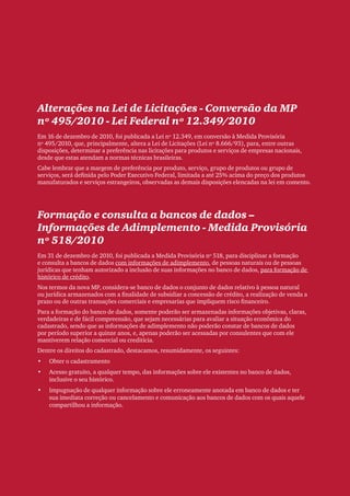 Clipping Legis nº 147




Alterações na Lei de Licitações - Conversão da MP
nº 495/2010 - Lei Federal nº 12.349/2010
Em 16 de dezembro de 2010, foi publicada a Lei nº 12.349, em conversão à Medida Provisória
nº 495/2010, que, principalmente, altera a Lei de Licitações (Lei nº 8.666/93), para, entre outras
disposições, determinar a preferência nas licitações para produtos e serviços de empresas nacionais,
desde que estas atendam a normas técnicas brasileiras.
Cabe lembrar que a margem de preferência por produto, serviço, grupo de produtos ou grupo de
serviços, será definida pelo Poder Executivo Federal, limitada a até 25% acima do preço dos produtos
manufaturados e serviços estrangeiros, observadas as demais disposições elencadas na lei em comento.




Formação e consulta a bancos de dados –
Informações de Adimplemento - Medida Provisória
nº 518/2010
Em 31 de dezembro de 2010, foi publicada a Medida Provisória nº 518, para disciplinar a formação
e consulta a bancos de dados com informações de adimplemento, de pessoas naturais ou de pessoas
jurídicas que tenham autorizado a inclusão de suas informações no banco de dados, para formação de
histórico de crédito.
Nos termos da nova MP, considera-se banco de dados o conjunto de dados relativo à pessoa natural
ou jurídica armazenados com a finalidade de subsidiar a concessão de crédito, a realização de venda a
prazo ou de outras transações comerciais e empresarias que impliquem risco financeiro.
Para a formação do banco de dados, somente poderão ser armazenadas informações objetivas, claras,
verdadeiras e de fácil compreensão, que sejam necessárias para avaliar a situação econômica do
cadastrado, sendo que as informações de adimplemento não poderão constar de bancos de dados
por período superior a quinze anos, e, apenas poderão ser acessadas por consulentes que com ele
mantiverem relação comercial ou creditícia.
Dentre os direitos do cadastrado, destacamos, resumidamente, os seguintes:
•	   Obter o cadastramento
•	   Acesso gratuito, a qualquer tempo, das informações sobre ele existentes no banco de dados,
     inclusive o seu histórico.
•	   Impugnação de qualquer informação sobre ele erroneamente anotada em banco de dados e ter
     sua imediata correção ou cancelamento e comunicação aos bancos de dados com os quais aquele
     compartilhou a informação.




                                                                                                                    85
 