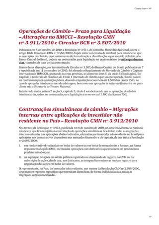 Clipping Legis nº 147




Operações de Câmbio – Prazo para Liquidação
– Alterações no RMCCI – Resolução CMN
nº 3.911/2010 e Circular BCB nº 3.507/2010
Publicada em 6 de outubro de 2010, a Resolução nº 3.911, do Conselho Monetário Nacional, altera o
artigo 10 da Resolução CMN nº 3.568/2008 (dispõe sobre o mercado de câmbio) para estabelecer que
as operações de câmbio, cujo instrumento de formalização e classificação segue modelo definido pelo
Banco Central do Brasil, podem ser contratadas para liquidação no prazo máximo de mil e quinhentos
dias, contados da data de sua contratação.
Diante dessa alteração, por intermédio da Circular nº 3.507, do Banco Central do Brasil, publicada em 7
e republicada em 11 de outubro de 2010, foi alterado o Regulamento do Mercado de Câmbio e Capitais
Internacionais (RMCCI), ajustando-o a essa previsão, ao dispor no item 5, da seção 5 (liquidação), do
Capítulo 3 (contrato de câmbio), do Título 1 (mercado de câmbio) que: as operações de câmbio podem
ser contratadas para liquidação futura, devendo a liquidação ocorrer em até 1.500 dias (antes 750), no
caso de operações interbancárias e de arbitragem, bem como nas operações de natureza financeira em que o
cliente seja a Secretaria do Tesouro Nacional.
Foi alterado ainda, o item 7, seção 5, capítulo 3, título 1 estabelecendo que as operações de câmbio
interbancárias podem ser contratadas para liquidação a termo em até 1.500 dias (antes 750).




Contratações simultâneas de câmbio – Migrações
internas entre aplicações de investidor não
residente no País – Resolução CMN nº 3.912/2010
Nos termos da Resolução nº 3.912, publicada em 8 de outubro de 2010, o Conselho Monetário Nacional
estabelece que ficam sujeitas à contratação de operações simultâneas de câmbio todas as migrações
internas oriundas das aplicações abaixo indicadas, efetuadas por investidor não residente no Brasil para
aplicações nos demais ativos disponíveis nos mercados financeiro e de capitais, de que trata a Resolução
nº 2.689/2000:
I.	   em renda variável realizadas em bolsa de valores ou em bolsa de mercadorias e futuros, na forma
      regulamentada pelo CMN, excetuadas operações com derivativos que resultem em rendimentos
      predeterminados; ou
II.	 na aquisição de ações em oferta pública registrada ou dispensada de registro na CVM ou na
     subscrição de ações, desde que, nos dois casos, as companhias emissoras tenham registro para
     negociação das ações em bolsa de valores.
O representante, no País, do investidor não residente, nos termos da Resolução CMN nº 2.689/2000,
deve manter registros específicos que permitam identificar, de forma individualizada, todas as
migrações supra mencionadas.




                                                                                                                    87
 
