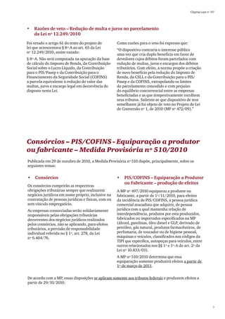 Clipping Legis nº 147




•	 Razões de veto – Redução de multa e juros no parcelamento	
   da Lei nº 12.249/2010
Foi vetado o artigo 61 do texto do projeto de        Como razões para o veto foi expresso que:
lei que acrescentava § 8º-A ao art. 65 da Lei
                                                     “O dispositivo contraria o interesse público
nº 12.249/2010, assim vazado:
                                                     uma vez que cria duplo benefício em favor de
§ 8º-A. Não será computada na apuração da base       devedores cujos débitos foram parcelados com
de cálculo do Imposto de Renda, da Contribuição      redução de multas, juros e encargos dos débitos
Social sobre o Lucro Líquido, da Contribuição        tributários. Com efeito, a norma propõe a criação
para o PIS/Pasep e da Contribuição para o            de novo benefício pela redução do Imposto de
Financiamento da Seguridade Social (COFINS)          Renda, da CSLL e da Contribuição para o PIS/
a parcela equivalente à redução do valor das         Pasep e da COFINS, extrapolando os limites
multas, juros e encargo legal em decorrência do      do parcelamento concedido e com prejuízo
disposto nesta Lei.                                  do equilíbrio concorrencial entre as empresas
                                                     beneficiadas e as que tempestivamente recolhem
                                                     seus tributos. Saliente-se que dispositivo de teor
                                                     semelhante já foi objeto de veto no Projeto de Lei
                                                     de Conversão nº 1, de 2010 (MP nº 472/09).”




Consórcios – PIS/COFINS - Equiparação a produtor
ou fabricante – Medida Provisória nº 510/2010
Publicada em 29 de outubro de 2010, a Medida Provisória nº 510 dispõe, principalmente, sobre os
seguintes temas:


•	 Consórcios                                        •	 PIS/COFINS – Equiparação a Produtor
                                                        ou Fabricante – produção de efeitos
Os consórcios cumprirão as respectivas
obrigações tributárias sempre que realizarem         A MP nº 497/2010 equiparou a produtor ou
negócios jurídicos em nome próprio, inclusive na     fabricante, a partir de 1º/11/2010, para efeitos
contratação de pessoas jurídicas e físicas, com ou   da incidência de PIS/COFINS, a pessoa jurídica
sem vínculo empregatício.                            comercial atacadista que adquirir, de pessoa
As empresas consorciadas serão solidariamente        jurídica com a qual mantenha relação de
responsáveis pelas obrigações tributárias            interdependência, produtos por esta produzidos,
decorrentes dos negócios jurídicos realizados        fabricados ou importados especificados na MP
pelos consórcios, não se aplicando, para efeitos     (álcool, gasolinas, óleo diesel e GLP, derivado de
tributários, a previsão de responsabilidade          petróleo, gás natural, produtos farmacêuticos, de
individual referida no § 1º, art. 278, da Lei        perfumaria, de toucador ou de higiene pessoal,
nº 6.404/76.                                         máquinas e veículos, classificados nos códigos da
                                                     TIPI que especifica, autopeças para veículos, entre
                                                     outros relacionados nos §§ 1º e 1º-A do art. 2º da
                                                     Lei nº 10.833/03).
                                                     A MP nº 510/2010 determina que essa
                                                     equiparação somente produzirá efeitos a partir de
                                                     1º de março de 2011.


De acordo com a MP, essas disposições se aplicam somente aos tributos federais e produzem efeitos a
partir de 29/10/2010.




                                                                                                                    7
 