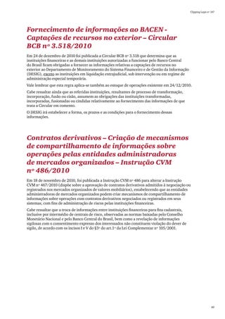 Clipping Legis nº 147




Fornecimento de informações ao BACEN -
Captações de recursos no exterior – Circular
BCB nº 3.518/2010
Em 24 de dezembro de 2010 foi publicada a Circular BCB nº 3.518 que determina que as
instituições financeiras e as demais instituições autorizadas a funcionar pelo Banco Central
do Brasil ficam obrigadas a fornecer as informações relativas a captações de recursos no
exterior ao Departamento de Monitoramento do Sistema Financeiro e de Gestão da Informação
(DESIG), exceto as instituições em liquidação extrajudicial, sob intervenção ou em regime de
administração especial temporária.
Vale lembrar que esta regra aplica-se também ao estoque de operações existente em 24/12/2010.
Cabe ressaltar ainda que as referidas instituições, resultantes de processo de transformação,
incorporação, fusão ou cisão, assumem as obrigações das instituições transformadas,
incorporadas, fusionadas ou cindidas relativamente ao fornecimento das informações de que
trata a Circular em comento.
O DESIG irá estabelecer a forma, os prazos e as condições para o fornecimento dessas
informações.




Contratos derivativos – Criação de mecanismos
de compartilhamento de informações sobre
operações pelas entidades administradoras
de mercados organizados – Instrução CVM
nº 486/2010
Em 18 de novembro de 2010, foi publicada a Instrução CVM nº 486 para alterar a Instrução
CVM nº 467/2010 (dispõe sobre a aprovação de contratos derivativos admitidos à negociação ou
registrados nos mercados organizados de valores mobiliários), estabelecendo que as entidades
administradoras de mercados organizados podem criar mecanismos de compartilhamento de
informações sobre operações com contratos derivativos negociados ou registrados em seus
sistemas, com fins de administração de riscos pelas instituições financeiras.
Cabe ressaltar que a troca de informações entre instituições financeiras para fins cadastrais,
inclusive por intermédio de centrais de risco, observadas as normas baixadas pelo Conselho
Monetário Nacional e pelo Banco Central do Brasil, bem como a revelação de informações
sigilosas com o consentimento expresso dos interessados não constituem violação do dever de
sigilo, de acordo com os incisos I e V do §3º do art.1º da Lei Complementar nº 105/2001.




                                                                                                                   89
 