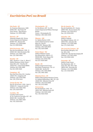 Escritórios PwC no Brasil


São Paulo - SP                          Florianópolis - SC                          Rio de Janeiro - RJ
Av. Francisco Matarazzo, 1400           Av. Rio Branco, 847 - Cj. 401               Rua da Candelária, 65 - Centro
05001-903 - São Paulo/SP                Centro Empresarial Wilmar Henrique          20091-020 - Rio de Janeiro/RJ
Torre Torino - Água Branca              Becker                                      Telefone: (21) 3232-6112
Telefone: (11) 3674-2000                Centro - Florianópolis/SC                   Fax: (21) 2516-6319
                                        Telefone: (48) 3225-4450
Barueri – SP                                                                        Salvador - BA
Alameda Caiapós 243, Térreo             Manaus - AM                                 Edifício Citibank
Centro Empresarial Tamboré              Av. Djalma Batista 3.694                    Rua Miguel Calmon, 555 - 9º
06460-110 – Barueri/SP                  Centro Empresarial Art Center               40015-010 - Salvador/BA
Telefone: (11) 3509-8200                Bloco 01, Loja 05                           Telefone: (71) 3319-1900
Fax (11) 3509-8500                      69050-010 - Manaus/AM                       Fax: (71) 3243-2943
                                        Telefone: (92) 3236-8873
Belo Horizonte - MG                     Fax: (92) 3634-5080                         São José dos Campos - SP
Rua dos Inconﬁdentes, 1190 - 9º                                                     Rua Euclides Miragaia, 433
30140-120 - Belo Horizonte/MG           Porto Alegre - RS                           Cjs. 301 e 304
Telefone: (31) 3269-1500                Edifício Madison Center                     12245-550 - São José dos Campos/SP
Fax: (31) 3261-6950                     Rua Mostardeiro, 800 8º e 9º                Telefone: (12) 3913-4505
                                        90430-000 - Porto Alegre/RS                 Fax: (12) 3942-3329
Brasília - DF                           Telefone (51) 3378-1700
SHS - Quadra 6 - Conj. A - Bloco C      Fax (51) 3328-1609                          Sorocaba - SP
Edifício Business Center Tower -                                                    Edifício Trade Tower
Salas 801 a 811 - Brasília/DF           Recife - PE                                 Rua Riachuelo, 460 - 5º
70322-915 - Caixa Postal 08850          Edifício Empresarial Center                 Salas 501, 502, 503 e 504
Telefone (61) 2196-1800                 Rua Padre Carapuceiro, 733 - 8º             18035-330 - Sorocaba/SP
Fax (61) 2196-1820                      51020-280 - Recife/PE                       Telefone: (15) 3332-8080
                                        Telefone: (81) 3465-8688                    Fax: (15) 3332-8076
Campinas - SP                           Fax: (81) 3465-1063
Rua José Pires Neto,314 - Cambui
13025-170 - Campinas/SP                 Ribeirão Preto - SP
Telefone: (19) 3794-5400                Edifício Metropolitan Business Center
Fax: (19) 3794-5454                     Av. Antônio Diederichsen, 400 - 21º e 22º
                                        14020-250 - Ribeirão Preto/SP
Caxias do Sul - RS                      Telefone: (16) 2133-6600
Rua Os 18 do Forte, 1256 - Sala 11      Fax: (16) 2133-6685
95020-471 - Caxias do Sul/RS
                                        Outsourcing
Telefone: (54) 3202-1466
                                        Rua Rui Barbosa, 1145 - 12º
Fax: (54) 3225-6789
                                        14015-120 - Ribeirão Preto/SP
                                        Telefone: (16) 3635-4303
Curitiba - PR
                                        Fax: (16) 3632-4424
Curitiba Trade Center
Al. Dr. Carlos de Carvalho, 417 - 10º
80410-180 - Curitiba/PR
Telefone: (41) 3883-1600
Fax: (41) 3222-6514




       contato.mkt@br.pwc.com
 