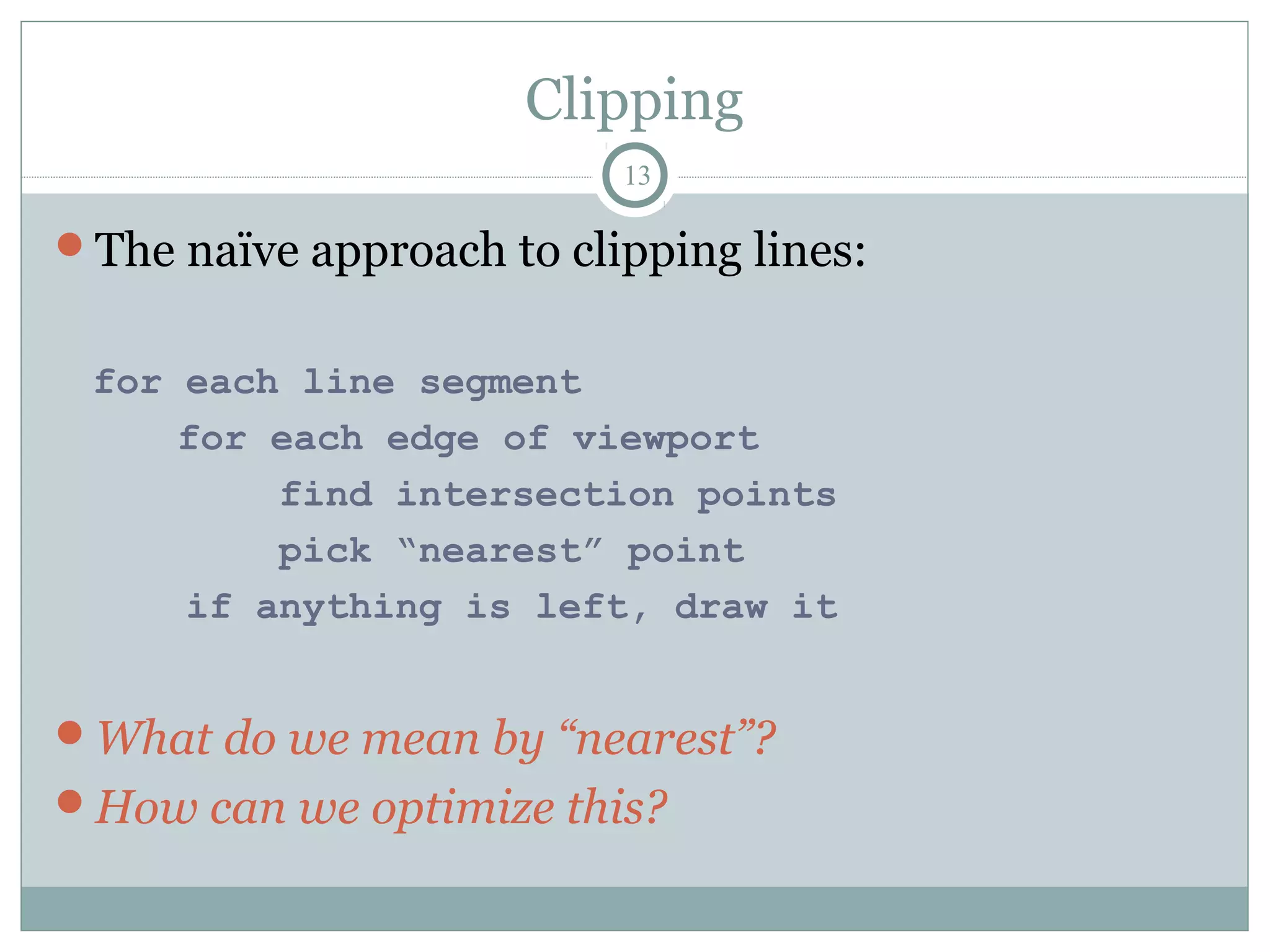 Clipping
13
The naïve approach to clipping lines:
for each line segment
for each edge of viewport
find intersection points
pick “nearest” point
if anything is left, draw it
What do we mean by “nearest”?
How can we optimize this?
 
