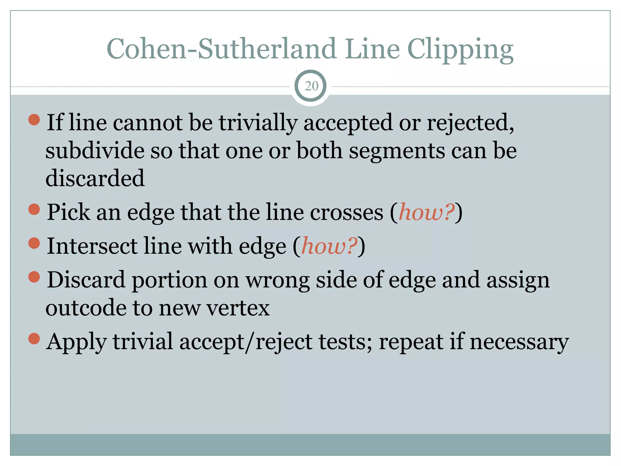 Cohen-Sutherland Line Clipping
20
If line cannot be trivially accepted or rejected,
subdivide so that one or both segments can be
discarded
Pick an edge that the line crosses (how?)
Intersect line with edge (how?)
Discard portion on wrong side of edge and assign
outcode to new vertex
Apply trivial accept/reject tests; repeat if necessary
 