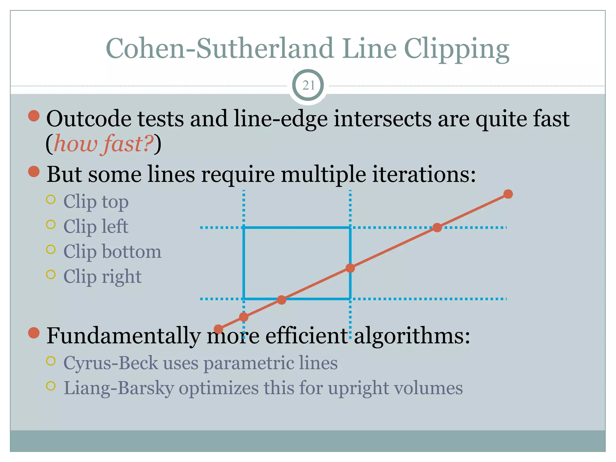 Cohen-Sutherland Line Clipping
21
Outcode tests and line-edge intersects are quite fast
(how fast?)
But some lines require multiple iterations:
 Clip top
 Clip left
 Clip bottom
 Clip right
Fundamentally more efficient algorithms:
 Cyrus-Beck uses parametric lines
 Liang-Barsky optimizes this for upright volumes
 