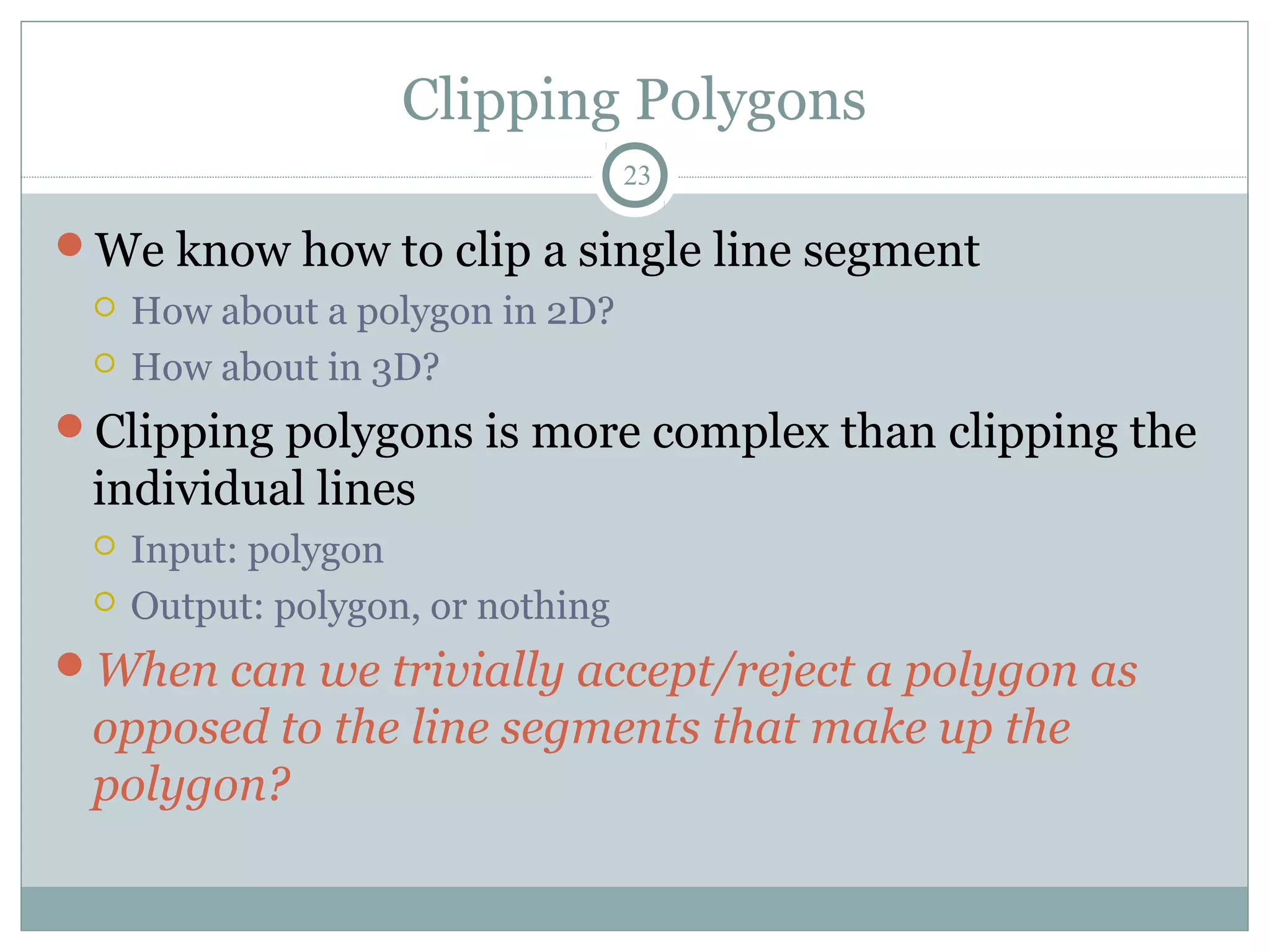 Clipping Polygons
23
We know how to clip a single line segment
 How about a polygon in 2D?
 How about in 3D?
Clipping polygons is more complex than clipping the
individual lines
 Input: polygon
 Output: polygon, or nothing
When can we trivially accept/reject a polygon as
opposed to the line segments that make up the
polygon?
 