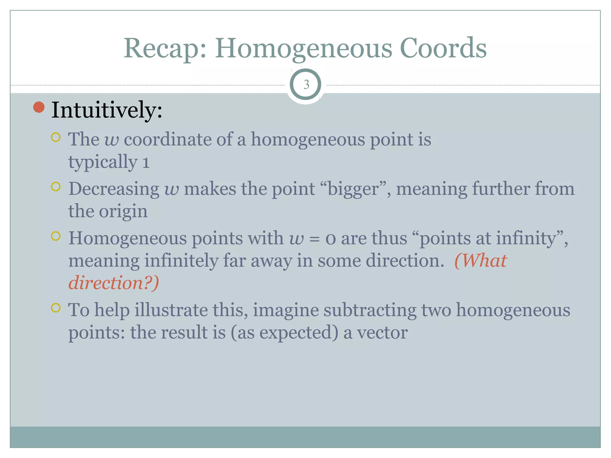 Recap: Homogeneous Coords
3
Intuitively:
 The w coordinate of a homogeneous point is
typically 1
 Decreasing w makes the point “bigger”, meaning further from
the origin
 Homogeneous points with w = 0 are thus “points at infinity”,
meaning infinitely far away in some direction. (What
direction?)
 To help illustrate this, imagine subtracting two homogeneous
points: the result is (as expected) a vector
 