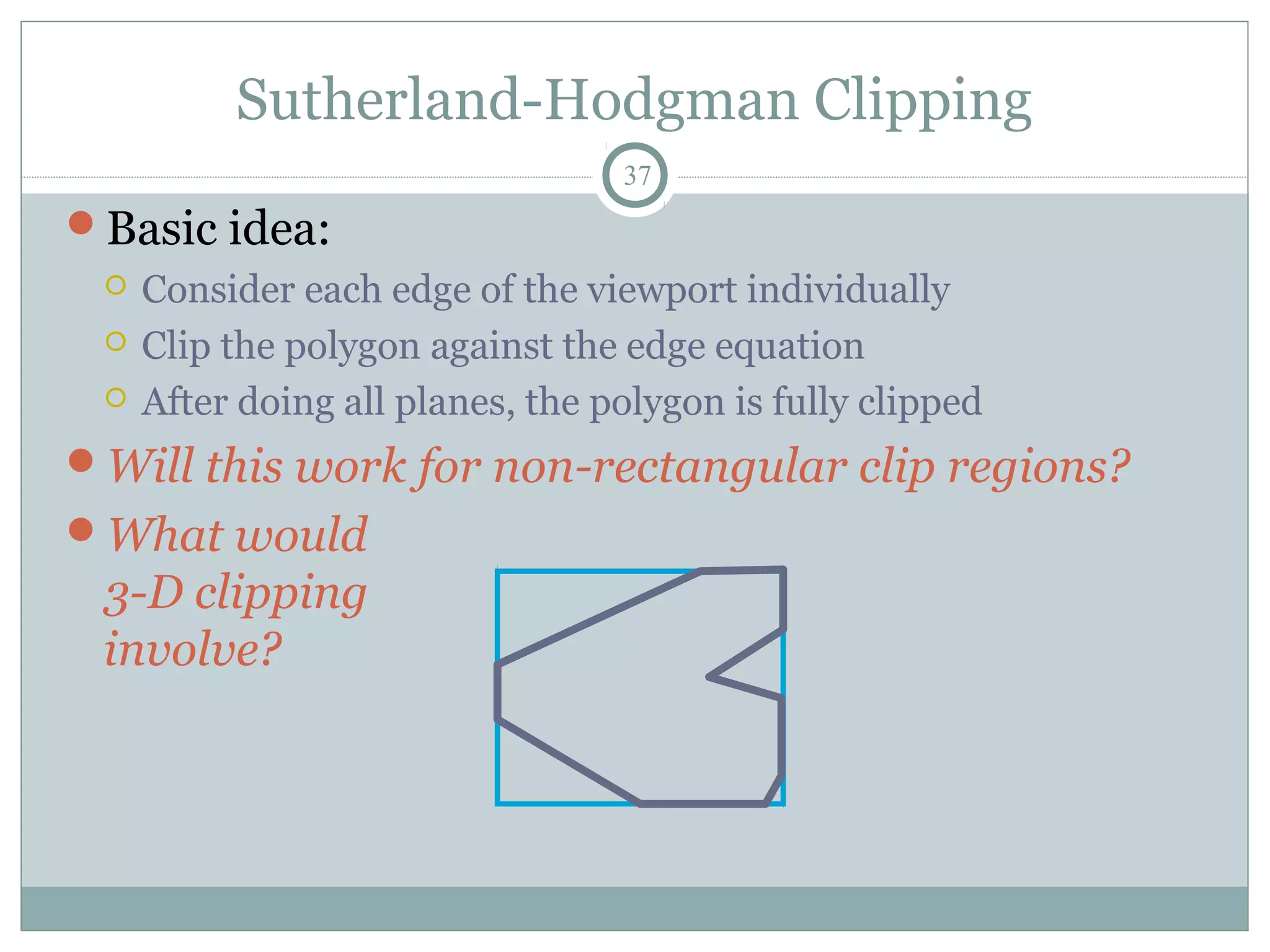 Sutherland-Hodgman Clipping
37
Basic idea:
 Consider each edge of the viewport individually
 Clip the polygon against the edge equation
 After doing all planes, the polygon is fully clipped
Will this work for non-rectangular clip regions?
What would
3-D clipping
involve?
 