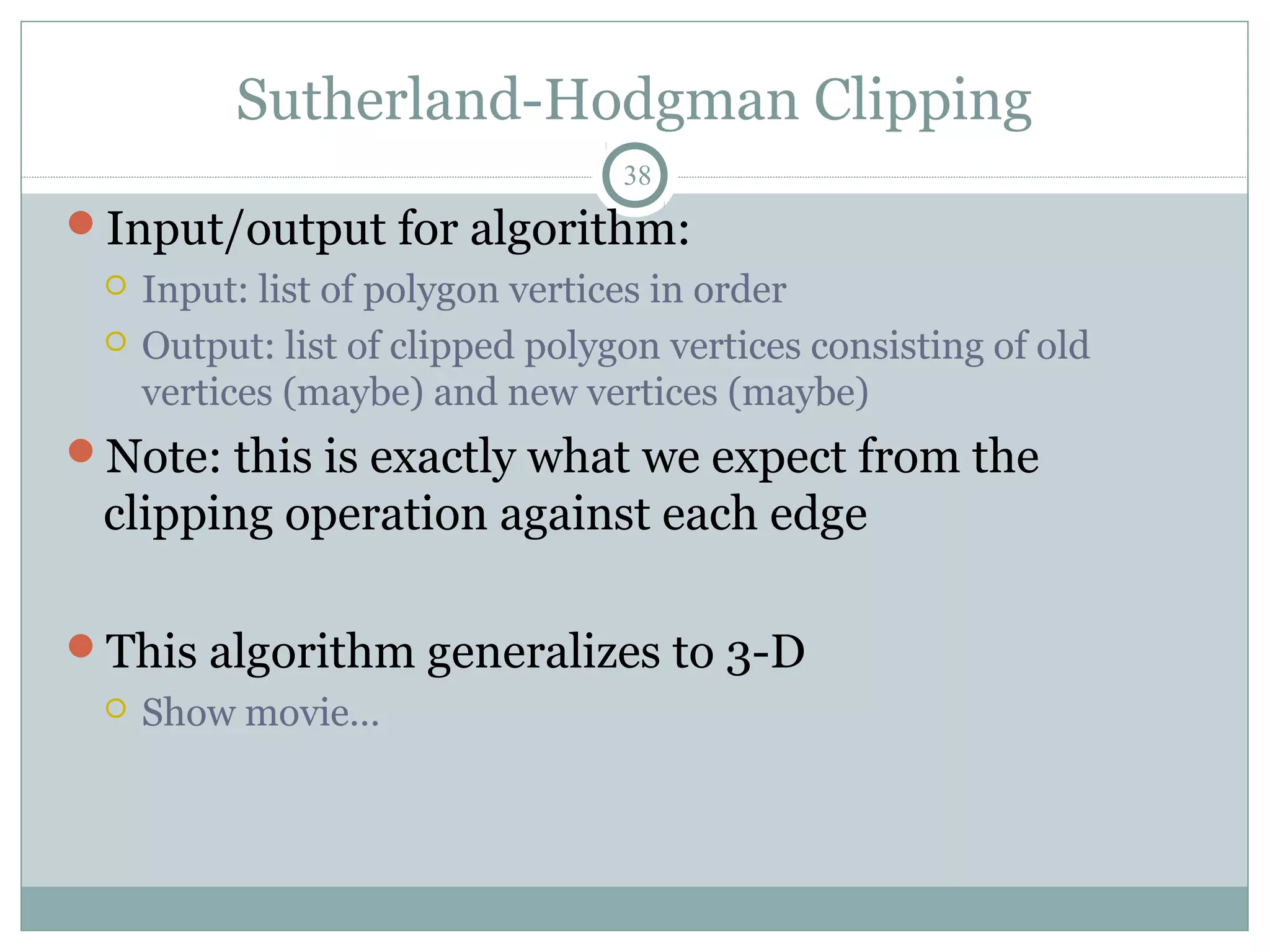Sutherland-Hodgman Clipping
38
Input/output for algorithm:
 Input: list of polygon vertices in order
 Output: list of clipped polygon vertices consisting of old
vertices (maybe) and new vertices (maybe)
Note: this is exactly what we expect from the
clipping operation against each edge
This algorithm generalizes to 3-D
 Show movie…
 