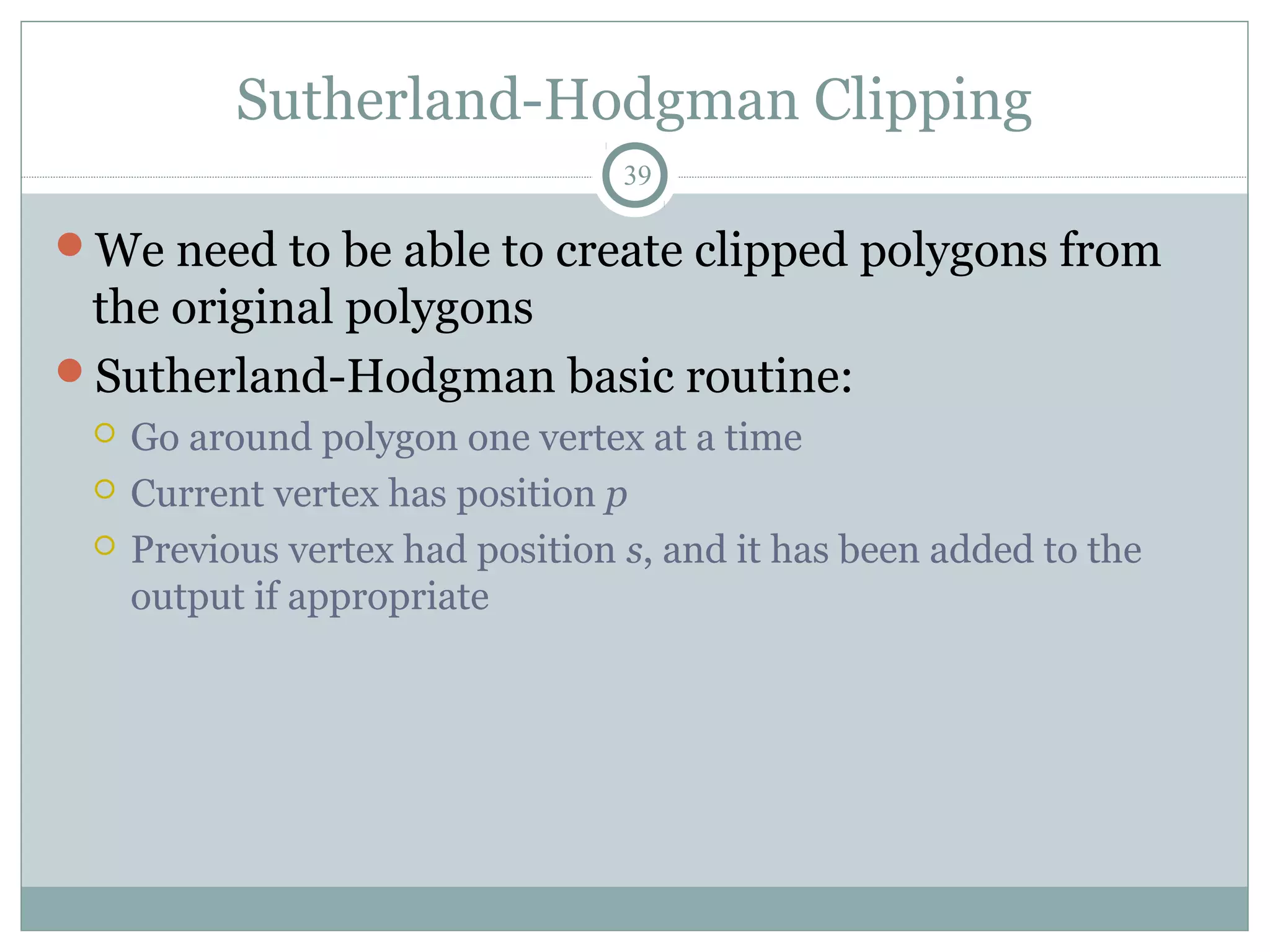 Sutherland-Hodgman Clipping
39
We need to be able to create clipped polygons from
the original polygons
Sutherland-Hodgman basic routine:
 Go around polygon one vertex at a time
 Current vertex has position p
 Previous vertex had position s, and it has been added to the
output if appropriate
 