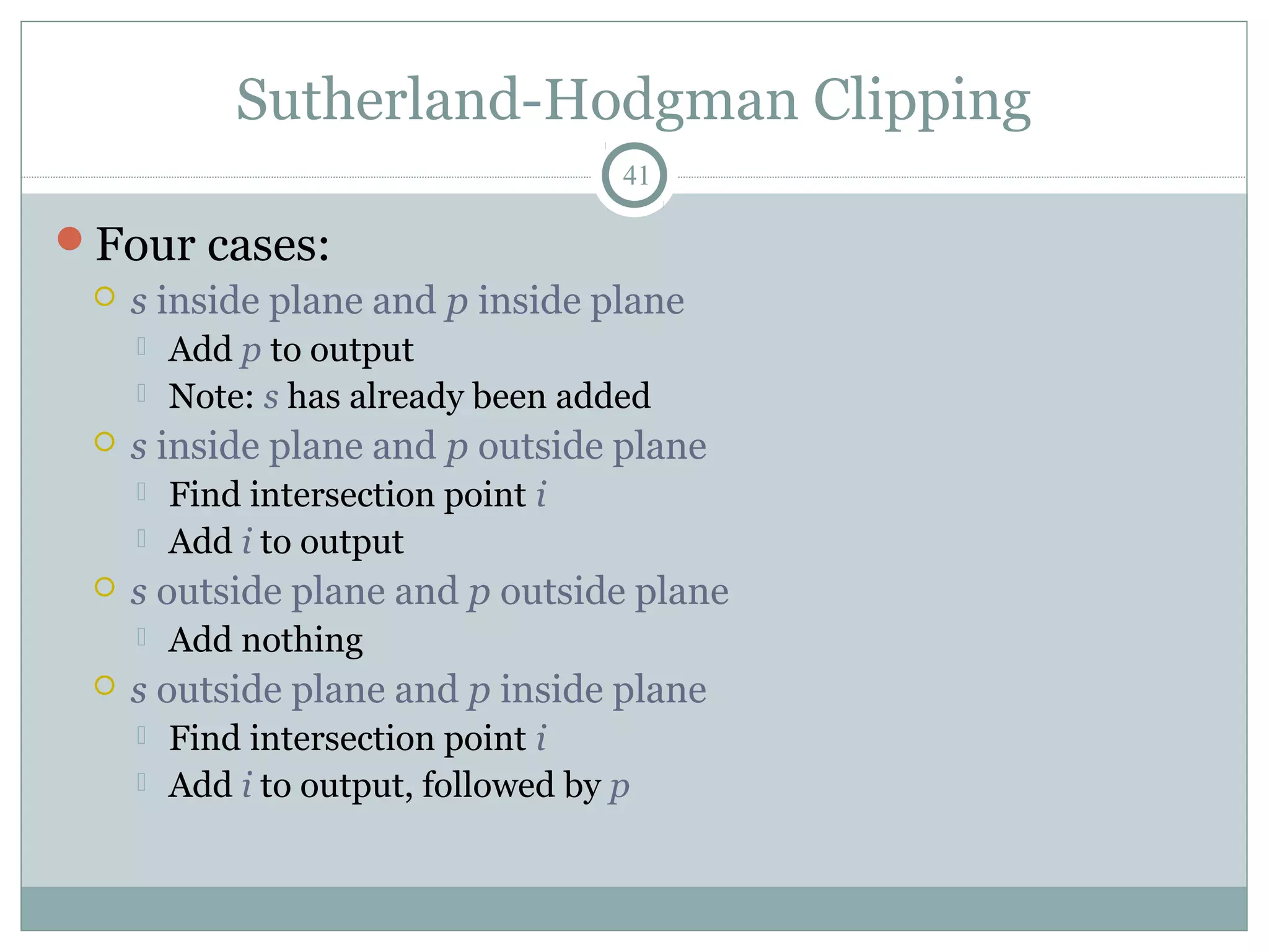 Sutherland-Hodgman Clipping
41
Four cases:
 s inside plane and p inside plane
 Add p to output
 Note: s has already been added
 s inside plane and p outside plane
 Find intersection point i
 Add i to output
 s outside plane and p outside plane
 Add nothing
 s outside plane and p inside plane
 Find intersection point i
 Add i to output, followed by p
 