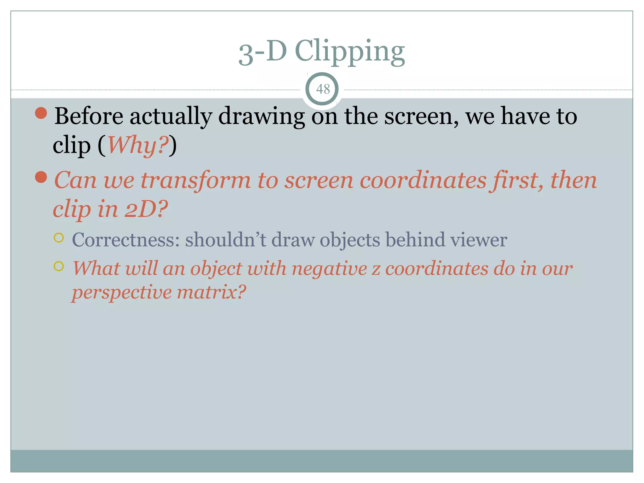3-D Clipping
48
Before actually drawing on the screen, we have to
clip (Why?)
Can we transform to screen coordinates first, then
clip in 2D?
 Correctness: shouldn’t draw objects behind viewer
 What will an object with negative z coordinates do in our
perspective matrix?
 