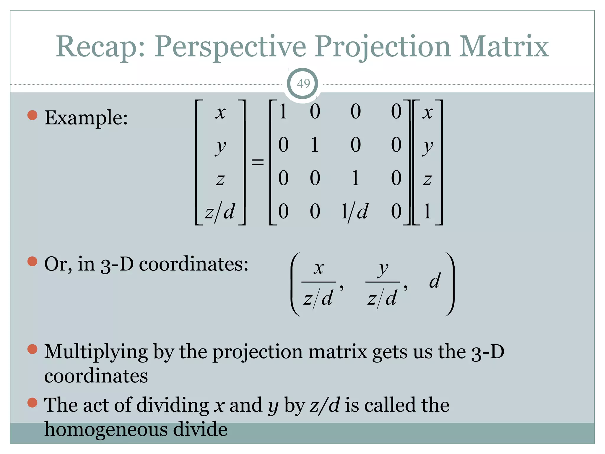Recap: Perspective Projection Matrix
49
Example:
Or, in 3-D coordinates:
Multiplying by the projection matrix gets us the 3-D
coordinates
The act of dividing x and y by z/d is called the
homogeneous divide
























=












10100
0100
0010
0001
z
y
x
ddz
z
y
x






d
dz
y
dz
x
,,
 