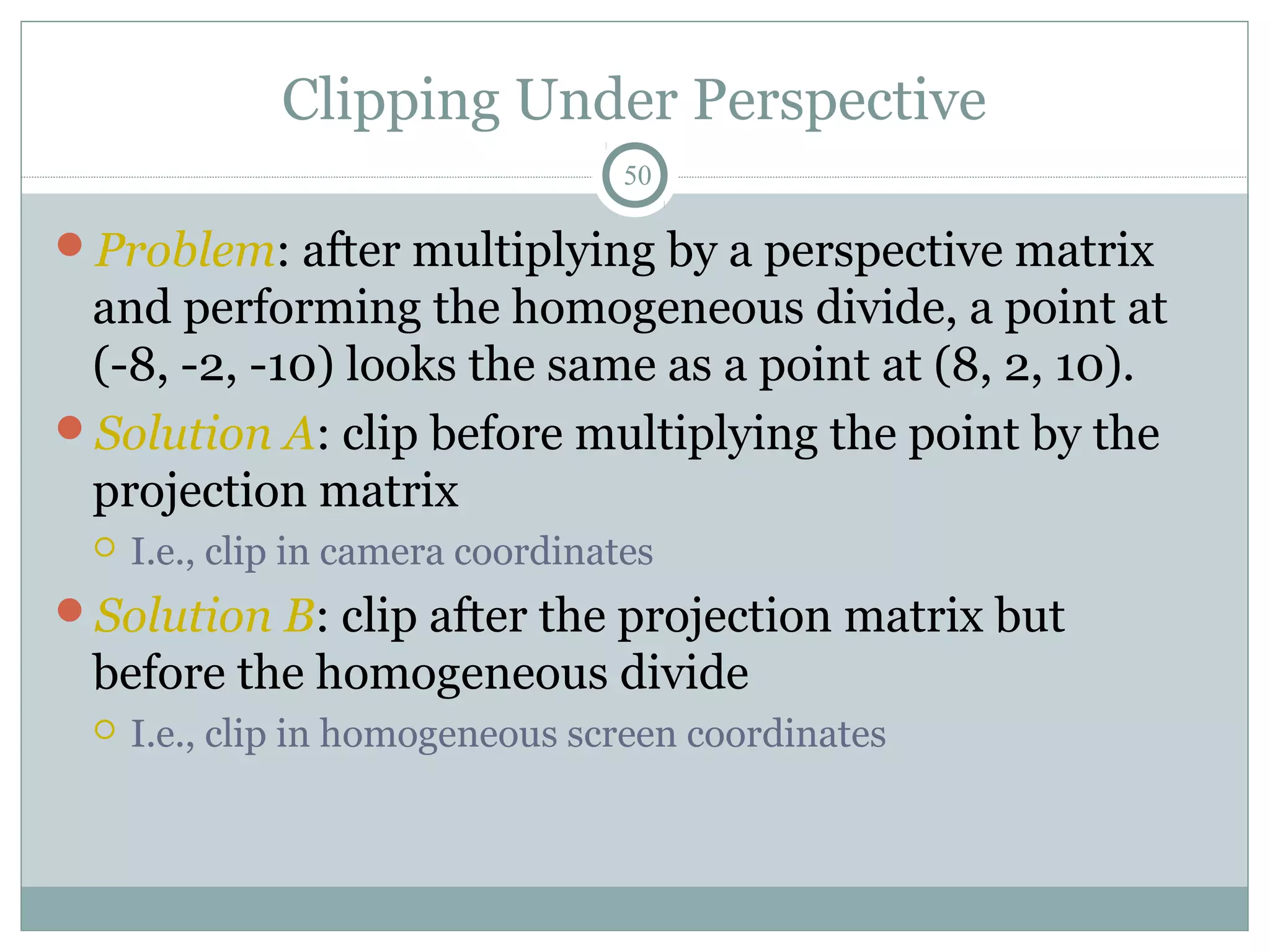 Clipping Under Perspective
50
Problem: after multiplying by a perspective matrix
and performing the homogeneous divide, a point at
(-8, -2, -10) looks the same as a point at (8, 2, 10).
Solution A: clip before multiplying the point by the
projection matrix
 I.e., clip in camera coordinates
Solution B: clip after the projection matrix but
before the homogeneous divide
 I.e., clip in homogeneous screen coordinates
 
