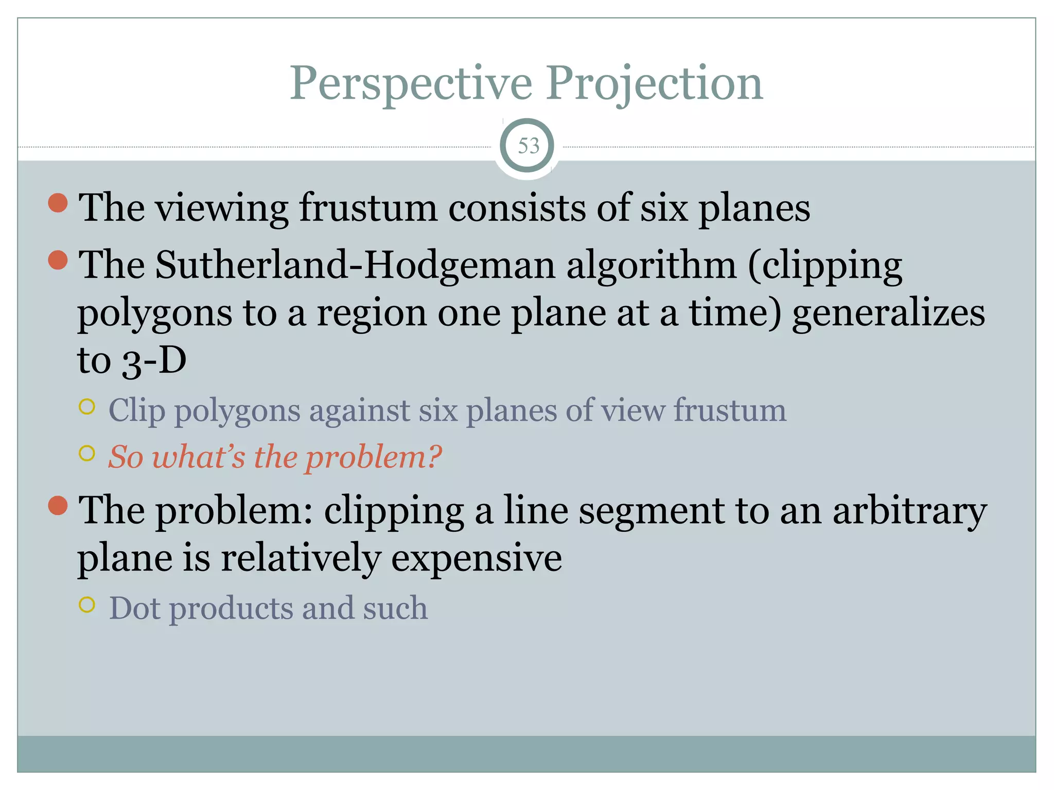 Perspective Projection
53
The viewing frustum consists of six planes
The Sutherland-Hodgeman algorithm (clipping
polygons to a region one plane at a time) generalizes
to 3-D
 Clip polygons against six planes of view frustum
 So what’s the problem?
The problem: clipping a line segment to an arbitrary
plane is relatively expensive
 Dot products and such
 