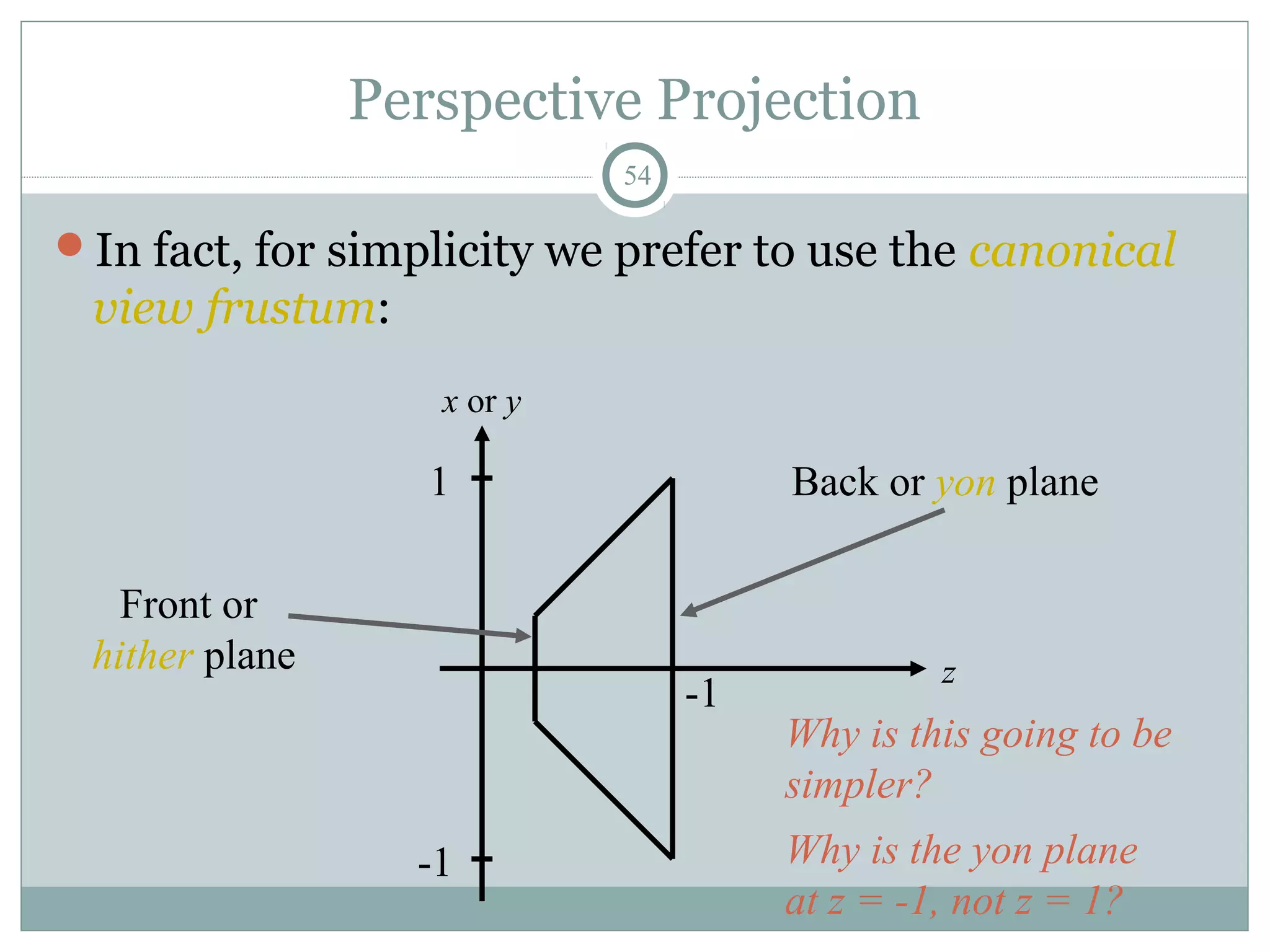 Perspective Projection
54
In fact, for simplicity we prefer to use the canonical
view frustum:
x or y
1
-1
z
-1
Front or
hither plane
Back or yon plane
Why is this going to be
simpler?
Why is the yon plane
at z = -1, not z = 1?
 