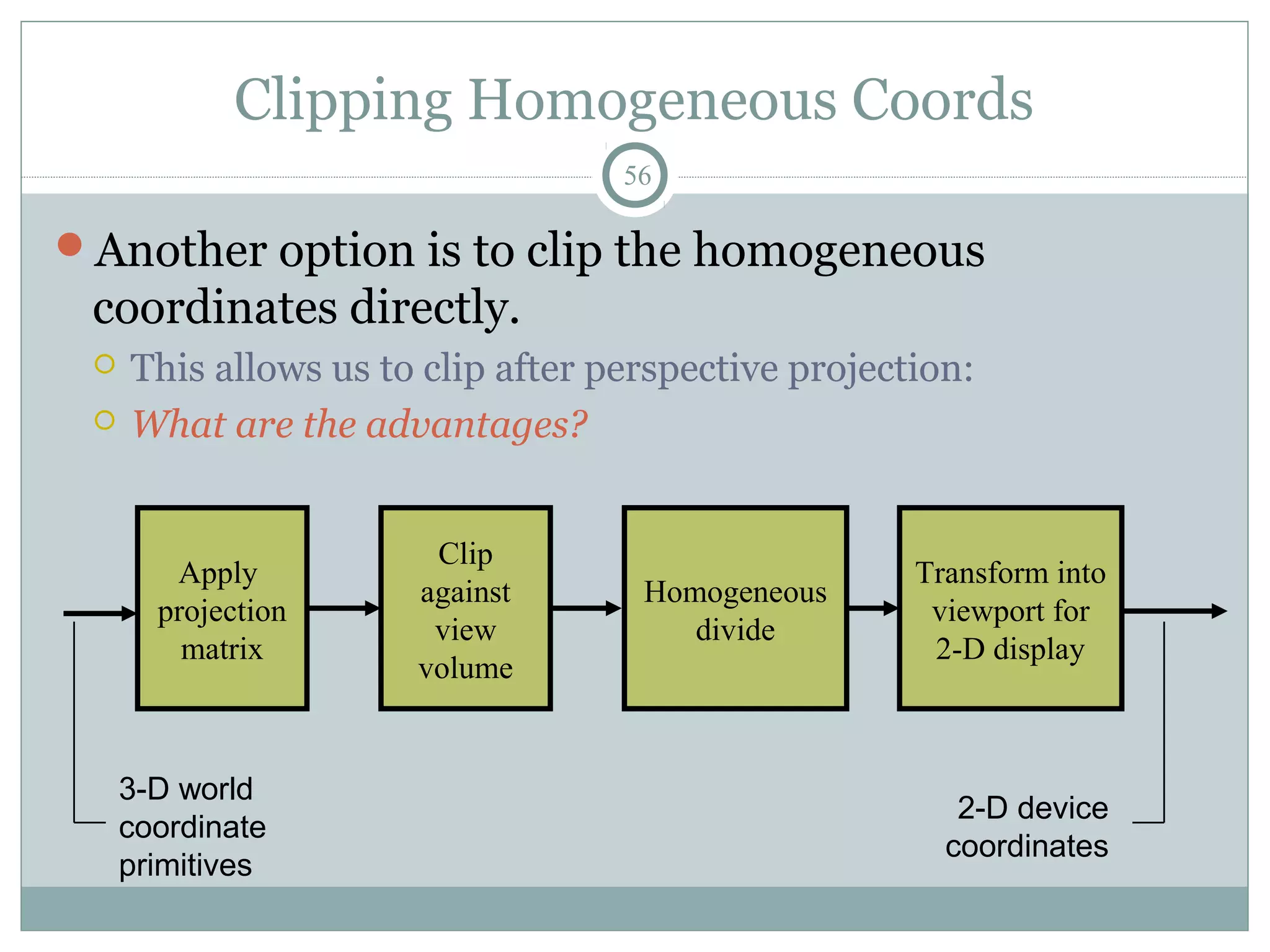 Clipping Homogeneous Coords
56
Another option is to clip the homogeneous
coordinates directly.
 This allows us to clip after perspective projection:
 What are the advantages?
Clip
against
view
volume
Apply
projection
matrix
Transform into
viewport for
2-D display
3-D world
coordinate
primitives
2-D device
coordinates
Homogeneous
divide
 