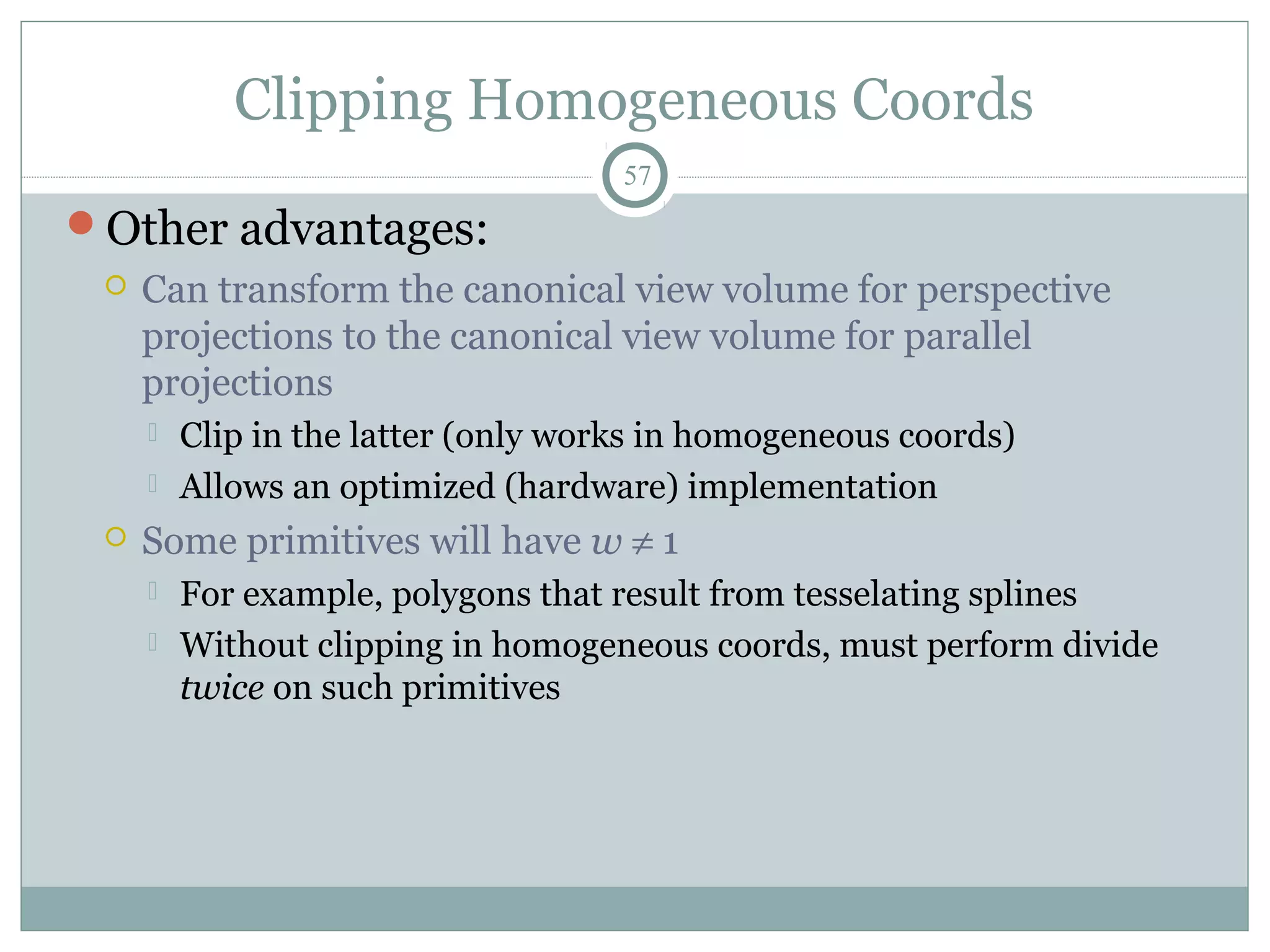 Clipping Homogeneous Coords
57
Other advantages:
 Can transform the canonical view volume for perspective
projections to the canonical view volume for parallel
projections
 Clip in the latter (only works in homogeneous coords)
 Allows an optimized (hardware) implementation
 Some primitives will have w ≠ 1
 For example, polygons that result from tesselating splines
 Without clipping in homogeneous coords, must perform divide
twice on such primitives
 