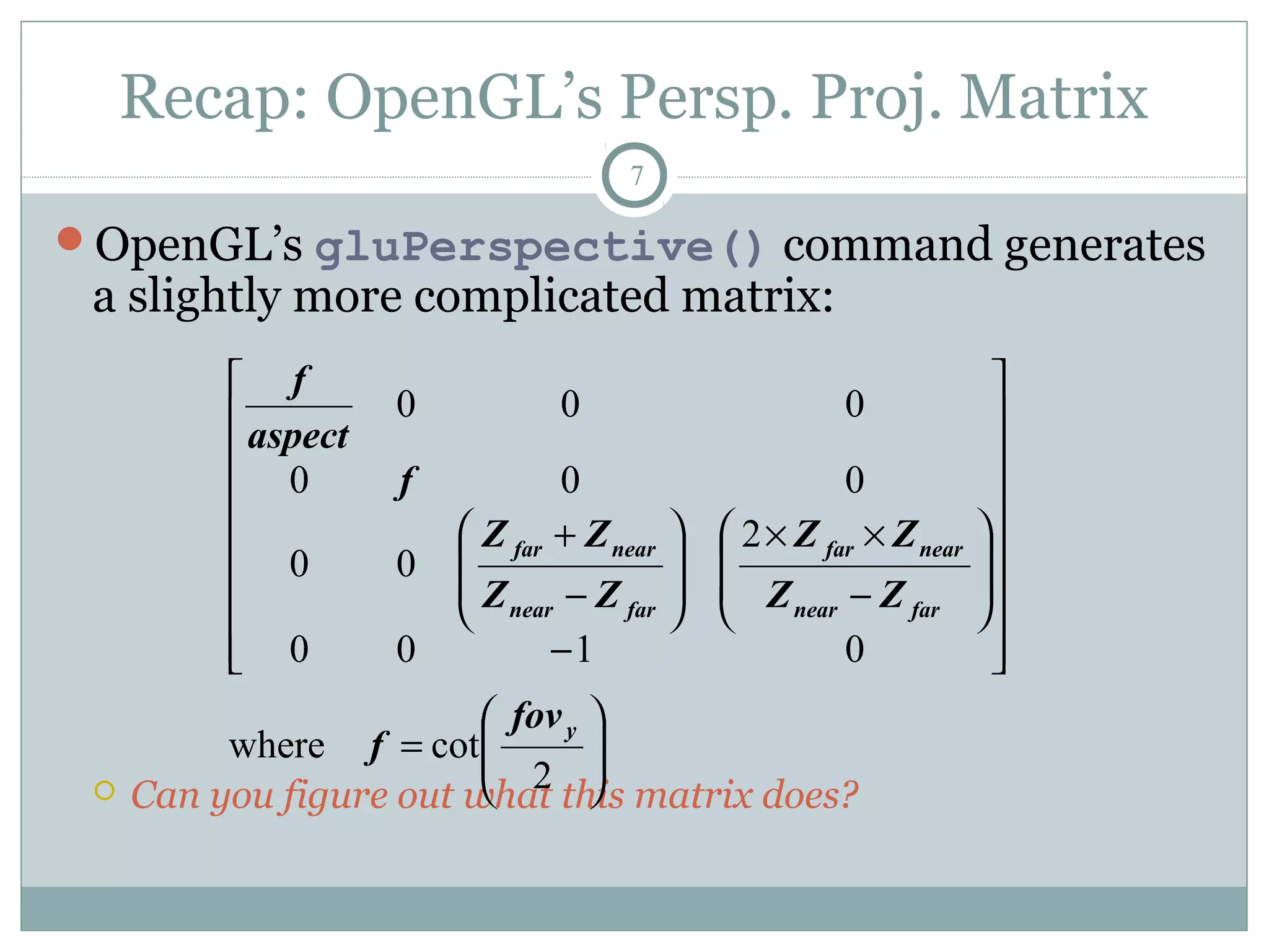 Recap: OpenGL’s Persp. Proj. Matrix
7
OpenGL’s gluPerspective() command generates
a slightly more complicated matrix:
 Can you figure out what this matrix does?






=


















−








−
××








−
+
2
cotwhere
0100
2
00
000
000
y
farnear
nearfar
farnear
nearfar
fov
f
ZZ
ZZ
ZZ
ZΖ
f
aspect
f
 