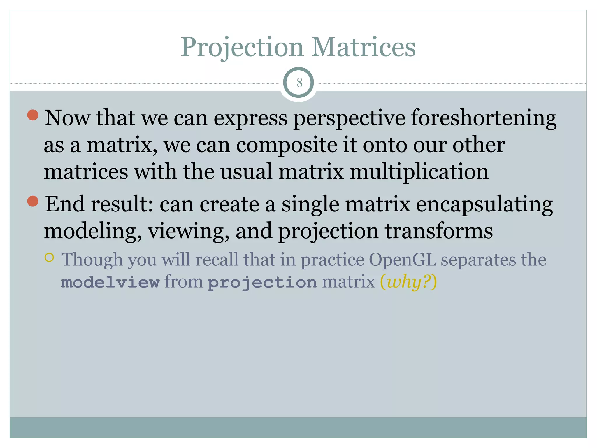 Projection Matrices
8
Now that we can express perspective foreshortening
as a matrix, we can composite it onto our other
matrices with the usual matrix multiplication
End result: can create a single matrix encapsulating
modeling, viewing, and projection transforms
 Though you will recall that in practice OpenGL separates the
modelview from projection matrix (why?)
 