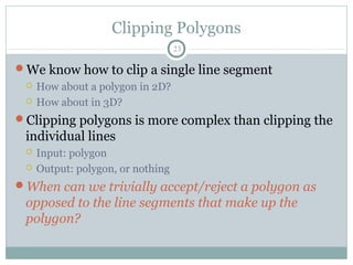 Clipping Polygons
23
We know how to clip a single line segment
 How about a polygon in 2D?
 How about in 3D?
Clipping polygons is more complex than clipping the
individual lines
 Input: polygon
 Output: polygon, or nothing
When can we trivially accept/reject a polygon as
opposed to the line segments that make up the
polygon?
 