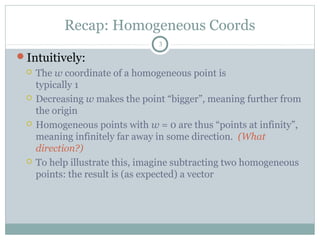 Recap: Homogeneous Coords
3
Intuitively:
 The w coordinate of a homogeneous point is
typically 1
 Decreasing w makes the point “bigger”, meaning further from
the origin
 Homogeneous points with w = 0 are thus “points at infinity”,
meaning infinitely far away in some direction. (What
direction?)
 To help illustrate this, imagine subtracting two homogeneous
points: the result is (as expected) a vector
 