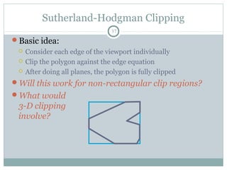Sutherland-Hodgman Clipping
37
Basic idea:
 Consider each edge of the viewport individually
 Clip the polygon against the edge equation
 After doing all planes, the polygon is fully clipped
Will this work for non-rectangular clip regions?
What would
3-D clipping
involve?
 