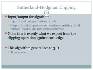 Sutherland-Hodgman Clipping
38
Input/output for algorithm:
 Input: list of polygon vertices in order
 Output: list of clipped polygon vertices consisting of old
vertices (maybe) and new vertices (maybe)
Note: this is exactly what we expect from the
clipping operation against each edge
This algorithm generalizes to 3-D
 Show movie…
 